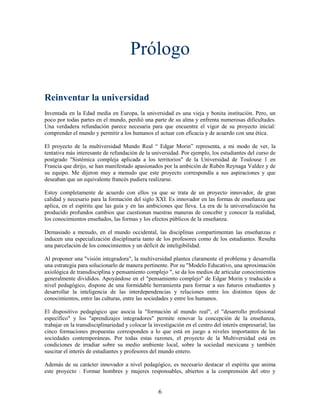 Prólogo

Reinventar la universidad
Inventada en la Edad media en Europa, la universidad es una vieja y bonita institución. Pero, un
poco por todas partes en el mundo, perdió una parte de su alma y enfrenta numerosas dificultades.
Una verdadera refundación parece necesaria para que encuentre el vigor de su proyecto inicial:
comprender el mundo y permitir a los humanos el actuar con eficacia y de acuerdo con una ética.

El proyecto de la multiversidad Mundo Real “ Edgar Morin” representa, a mi modo de ver, la
tentativa más interesante de refundación de la universidad. Por ejemplo, los estudiantes del curso de
postgrado "Sistémica compleja aplicada a los territorios" de la Universidad de Toulouse 1 en
Francia que dirijo, se han manifestado apasionados por la ambición de Rubén Reynaga Valdez y de
su equipo. Me dijeron muy a menudo que este proyecto correspondía a sus aspiraciones y que
deseaban que un equivalente francés pudiera realizarse.

Estoy completamente de acuerdo con ellos ya que se trata de un proyecto innovador, de gran
calidad y necesario para la formación del siglo XXI. Es innovador en las formas de enseñanza que
aplica, en el espíritu que las guía y en las ambiciones que lleva. La era de la universalización ha
producido profundos cambios que cuestionan nuestras maneras de concebir y conocer la realidad,
los conocimientos enseñados, las formas y los efectos públicos de la enseñanza.

Demasiado a menudo, en el mundo occidental, las disciplinas compartimentan las enseñanzas e
inducen una especialización disciplinaria tanto de los profesores como de los estudiantes. Resulta
una parcelación de los conocimientos y un déficit de inteligibilidad.

Al proponer una "visión integradora", la multiversidad plantea claramente el problema y desarrolla
una estrategia para solucionarlo de manera pertinente. Por su "Modelo Educativo, una aproximación
axiológica de transdisciplina y pensamiento complejo ", se da los medios de articular conocimientos
generalmente divididos. Apoyándose en el "pensamiento complejo" de Edgar Morin y traducido a
nivel pedagógico, dispone de una formidable herramienta para formar a sus futuros estudiantes y
desarrollar la inteligencia de las interdependencias y relaciones entre los distintos tipos de
conocimientos, entre las culturas, entre las sociedades y entre los humanos.

El dispositivo pedagógico que asocia la "formación al mundo real", el "desarrollo profesional
específico" y los "aprendizajes integradores" permite renovar la concepción de la enseñanza,
trabajar en la transdisciplinariedad y colocar la investigación en el centro del interés empresarial; las
cinco formaciones propuestas corresponden a lo que está en juego a niveles importantes de las
sociedades contemporáneas. Por todas estas razones, el proyecto de la Multiversidad está en
condiciones de irradiar sobre su medio ambiente local, sobre la sociedad mexicana y también
suscitar el interés de estudiantes y profesores del mundo entero.

Además de su carácter innovador a nivel pedagógico, es necesario destacar el espíritu que anima
este proyecto : Formar hombres y mujeres responsables, abiertos a la comprensión del otro y


                                                   6
 