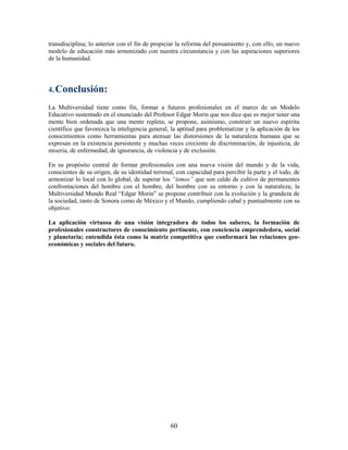 transdisciplina; lo anterior con el fin de propiciar la reforma del pensamiento y, con ello, un nuevo
modelo de educación más armonizado con nuestra circunstancia y con las aspiraciones superiores
de la humanidad.




4. Conclusión:

La Multiversidad tiene como fin, formar a futuros profesionales en el marco de un Modelo
Educativo sustentado en el enunciado del Profesor Edgar Morin que nos dice que es mejor tener una
mente bien ordenada que una mente repleta; se propone, asimismo, construir un nuevo espíritu
científico que favorezca la inteligencia general, la aptitud para problematizar y la aplicación de los
conocimientos como herramientas para atenuar las distorsiones de la naturaleza humana que se
expresan en la existencia persistente y muchas veces creciente de discriminación, de injusticia, de
miseria, de enfermedad, de ignorancia, de violencia y de exclusión.

En su propósito central de formar profesionales con una nueva visión del mundo y de la vida,
conscientes de su origen, de su identidad terrenal, con capacidad para percibir la parte y el todo, de
armonizar lo local con lo global, de superar los “ismos” que son caldo de cultivo de permanentes
confrontaciones del hombre con el hombre, del hombre con su entorno y con la naturaleza; la
Multiversidad Mundo Real “Edgar Morin” se propone contribuir con la evolución y la grandeza de
la sociedad, tanto de Sonora como de México y el Mundo, cumpliendo cabal y puntualmente con su
objetivo:

La aplicación virtuosa de una visión integradora de todos los saberes, la formación de
profesionales constructores de conocimiento pertinente, con conciencia emprendedora, social
y planetaria; entendida ésta como la matriz competitiva que conformará las relaciones geo-
económicas y sociales del futuro.




                                                 60
 