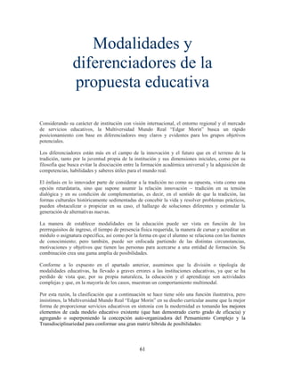 Modalidades y
                diferenciadores de la
                propuesta educativa

Considerando su carácter de institución con visión internacional, el entorno regional y el mercado
de servicios educativos, la Multiversidad Mundo Real “Edgar Morin” busca un rápido
posicionamiento con base en diferenciadores muy claros y evidentes para los grupos objetivos
potenciales.

Los diferenciadores están más en el campo de la innovación y el futuro que en el terreno de la
tradición, tanto por la juventud propia de la institución y sus dimensiones iniciales, como por su
filosofía que busca evitar la disociación entre la formación académica universal y la adquisición de
competencias, habilidades y saberes útiles para el mundo real.

El énfasis en lo innovador parte de considerar a la tradición no como su opuesta, vista como una
opción retardataria, sino que supone asumir la relación innovación – tradición en su tensión
dialógica y en su condición de complementarias, es decir, en el sentido de que la tradición, las
formas culturales históricamente sedimentadas de concebir la vida y resolver problemas prácticos,
pueden obstaculizar o propiciar en su caso, el hallazgo de soluciones diferentes y estimular la
generación de alternativas nuevas.

La manera de establecer modalidades en la educación puede ser vista en función de los
prerrequisitos de ingreso, el tiempo de presencia física requerida, la manera de cursar y acreditar un
módulo o asignatura específica, así como por la forma en que el alumno se relaciona con las fuentes
de conocimiento; pero también, puede ser enfocada partiendo de las distintas circunstancias,
motivaciones y objetivos que tienen las personas para acercarse a una entidad de formación. Su
combinación crea una gama amplia de posibilidades.

Conforme a lo expuesto en el apartado anterior, asumimos que la división o tipología de
modalidades educativas, ha llevado a graves errores a las instituciones educativas, ya que se ha
perdido de vista que, por su propia naturaleza, la educación y el aprendizaje son actividades
complejas y que, en la mayoría de los casos, muestran un comportamiento multimodal.

Por esta razón, la clasificación que a continuación se hace tiene sólo una función ilustrativa, pero
insistimos, la Multiversidad Mundo Real “Edgar Morin” en su diseño curricular asume que la mejor
forma de proporcionar servicios educativos en sintonía con la modernidad es tomando los mejores
elementos de cada modelo educativo existente (que han demostrado cierto grado de eficacia) y
agregando o superponiendo la concepción auto-organizadora del Pensamiento Complejo y la
Transdisciplinariedad para conformar una gran matriz híbrida de posibilidades:



                                                 61
 
