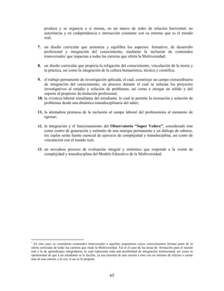 produce y se organiza a si misma, en un marco de redes de relación horizontal, no
          autoritarias y en codependencia e interacción constante con su entorno que es el mundo
          real;

     7. un diseño curricular que armoniza y equilibra los aspectos: formativo, de desarrollo
        profesional e integración del conocimiento, mediante la inclusión de contenidos
        transversales1 que impactan a todas las carreras que oferta la Multiversidad;

     8. un diseño curricular que propicia la religación del conocimiento, vinculación de la teoría y
        la práctica, así como la integración de la cultura humanística, técnica y científica.

     9. el trabajo permanente de investigación aplicada, el cual, constituye un campo extraordinario
         de integración del conocimiento, un proceso durante el cual se enlazan los proyectos
         investigativos al estudio y solución de problemas, así como a otorgar un sólido y útil
         soporte al propósito de titulación profesional;
     10. la vivencia laboral simultánea del estudiante, lo cual le permite la recreación y solución de
         problemas desde una dinámica transdisciplinaria del saber;

     11. la alentadora promesa de la inclusión al campo laboral del profesionista al momento de
         egresar;

     12. la integración y el funcionamiento del Observatorio “Saper Vedere”, considerado éste
          como centro de generación y estímulo de una sinergia permanente y un diálogo de saberes,
          los cuales serán fuente esencial de ejercicio de complejidad y transdisciplina, así como de
          vinculación con el mundo real;

     13. un novedoso proceso de evaluación integral y sistémico que responde a la visión de
          complejidad y transdisciplina del Modelo Educativo de la Multiversidad;




1
  En este caso, se consideran contenidos transversales a aquellas asignaturas cuyos conocimientos forman parte de la
oferta curricular de todas las carreras que rinde la Multiversidad. Tal es el caso de las áreas de: formación para el mundo
real y la de aprendizajes integradores, lo cual representa toda una posibilidad de integración institucional, así como la
oportunidad de que a un estudiante se le facilite, ya sea transitar de una carrera a otra con un mínimo de efectos o cursar
más de una carrera, a la vez, sí así se lo propone.




                                                           65
 
