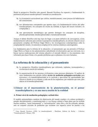 Desde la perspectiva filosófica más general, Basarab Nicolescu ha expuesto y fundamentado la
pertinencia del pensar transdisciplinario2 tomando en consideración:

    1). la circunstancia sociocultural que califica, metafóricamente, como proceso de babelización
        del conocimiento;

    2). tres delimitaciones conceptuales que aportan rigor a la fundamentación teórica del saber
        transdisciplinario, los conceptos de niveles de realidad, la lógica del tercero incluido y la
        complejidad, y

    3). una aproximación metodológica que permite distinguir los conceptos de disciplina,
        pluridisciplinariedad, interdisciplinariedad y transdisciplinariedad.

Aunque el debate filosófico está muy lejos de llegar a un punto definitivo de convergencia, existe
fundamentación suficiente para sostener la perspectiva transdisciplinaria, en estrecha relación con el
pensamiento complejo del Profesor Edgar Morin y las investigaciones contemporáneas sobre la
complejidad del mundo y la naturaleza compleja de los sistemas dinámicos autorregulados.

Los fundamentos para la reforma de la educación y el pensamiento que nos presenta el Profesor
Edgar Morin se basan en dos planteamientos radicalmente revolucionarios que nos convocan, no a
buscar nuevas readecuaciones del sistema educativo al mercado laboral o a las coyunturas, sino
reformarlo para hacer frente a los grandes problemas que se plantean a los seres humanos.



La reforma de la educación y el pensamiento
    1). La perspectiva filosófica transdisciplinaria que reformula, replantea, reconceptualiza y
        revoluciona la noción de realidad y

    2). la caracterización de los procesos civilizatorios como procesos planetarios. El análisis de
        estos fundamentos nos permite definir niveles de mediación pedagógico-curricular para
        acercarnos a la transdisciplinariedad en la currícula y aprovechar las oportunidades que
        ofrecen el diseño en su conjunto y cada una de las asignaturas, por modestas que sean, para
        educar en la transdisciplinariedad.


1. Educar en el macrocontexto de la planetarización, en el pensar
   transdisciplinario y en una nueva noción de la realidad

A. Primer nivel de mediación pedagógica: actitud ética

El modelo epistemológico moderno de objetivación del mundo condujo a la cultura occidental a
grandes descubrimientos y transformaciones y a un fracaso cultural a largo plazo que ha recibido
muchos nombres, “razón instrumental” y “racionalización” entre ellos y nos ha colocado, además,
ante un conjunto creciente de problemas que reclaman con urgencia cerrar las puertas a las

2
   Véase Basarab Nicolescu (1999): La transdisciplinarité - Manifieste. Editions du Rocher – Collection
“Transdisciplinarité", Mónaco, 1996.




                                                  67
 