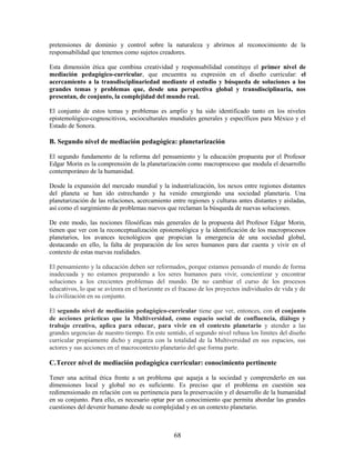 pretensiones de dominio y control sobre la naturaleza y abrirnos al reconocimiento de la
responsabilidad que tenemos como sujetos creadores.

Esta dimensión ética que combina creatividad y responsabilidad constituye el primer nivel de
mediación pedagógico-curricular, que encuentra su expresión en el diseño curricular: el
acercamiento a la transdisciplinariedad mediante el estudio y búsqueda de soluciones a los
grandes temas y problemas que, desde una perspectiva global y transdisciplinaria, nos
presentan, de conjunto, la complejidad del mundo real.

El conjunto de estos temas y problemas es amplio y ha sido identificado tanto en los niveles
epistemológico-cognoscitivos, socioculturales mundiales generales y específicos para México y el
Estado de Sonora.

B. Segundo nivel de mediación pedagógica: planetarización

El segundo fundamento de la reforma del pensamiento y la educación propuesta por el Profesor
Edgar Morin es la comprensión de la planetarización como macroproceso que modula el desarrollo
contemporáneo de la humanidad.

Desde la expansión del mercado mundial y la industrialización, los nexos entre regiones distantes
del planeta se han ido estrechando y ha venido emergiendo una sociedad planetaria. Una
planetarización de las relaciones, acercamiento entre regiones y culturas antes distantes y aisladas,
así como el surgimiento de problemas nuevos que reclaman la búsqueda de nuevas soluciones.

De este modo, las nociones filosóficas más generales de la propuesta del Profesor Edgar Morin,
tienen que ver con la reconceptualización epistemológica y la identificación de los macroprocesos
planetarios, los avances tecnológicos que propician la emergencia de una sociedad global,
destacando en ello, la falta de preparación de los seres humanos para dar cuenta y vivir en el
contexto de estas nuevas realidades.

El pensamiento y la educación deben ser reformados, porque estamos pensando el mundo de forma
inadecuada y no estamos preparando a los seres humanos para vivir, concientizar y encontrar
soluciones a los crecientes problemas del mundo. De no cambiar el curso de los procesos
educativos, lo que se avizora en el horizonte es el fracaso de los proyectos individuales de vida y de
la civilización en su conjunto.

El segundo nivel de mediación pedagógico-curricular tiene que ver, entonces, con el conjunto
de acciones prácticas que la Multiversidad, como espacio social de confluencia, diálogo y
trabajo creativo, aplica para educar, para vivir en el contexto planetario y atender a las
grandes urgencias de nuestro tiempo. En este sentido, el segundo nivel rebasa los límites del diseño
curricular propiamente dicho y engarza con la totalidad de la Multiversidad en sus espacios, sus
actores y sus acciones en el macrocontexto planetario del que forma parte.

C.Tercer nivel de mediación pedagógica curricular: conocimiento pertinente

Tener una actitud ética frente a un problema que aqueja a la sociedad y comprenderlo en sus
dimensiones local y global no es suficiente. Es preciso que el problema en cuestión sea
redimensionado en relación con su pertinencia para la preservación y el desarrollo de la humanidad
en su conjunto. Para ello, es necesario optar por un conocimiento que permita abordar las grandes
cuestiones del devenir humano desde su complejidad y en un contexto planetario.



                                                 68
 