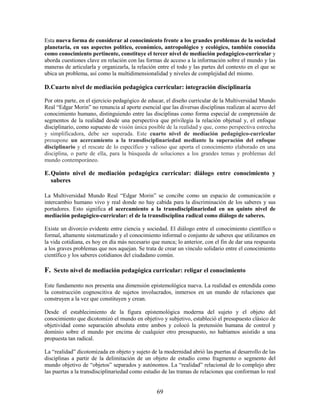 Esta nueva forma de considerar al conocimiento frente a los grandes problemas de la sociedad
planetaria, en sus aspectos político, económico, antropológico y ecológico, también conocida
como conocimiento pertinente, constituye el tercer nivel de mediación pedagógico-curricular y
aborda cuestiones clave en relación con las formas de acceso a la información sobre el mundo y las
maneras de articularla y organizarla, la relación entre el todo y las partes del contexto en el que se
ubica un problema, así como la multidimensionalidad y niveles de complejidad del mismo.

D.Cuarto nivel de mediación pedagógica curricular: integración disciplinaria

Por otra parte, en el ejercicio pedagógico de educar, el diseño curricular de la Multiversidad Mundo
Real “Edgar Morin” no renuncia al aporte esencial que las diversas disciplinas realizan al acervo del
conocimiento humano, distinguiendo entre las disciplinas como forma especial de comprensión de
segmentos de la realidad desde una perspectiva que privilegia la relación objetual y, el enfoque
disciplinario, como supuesto de visión única posible de la realidad y que, como perspectiva estrecha
y simplificadora, debe ser superada. Este cuarto nivel de mediación pedagógico-curricular
presupone un acercamiento a la transdisciplinariedad mediante la superación del enfoque
disciplinario y el rescate de lo específico y valioso que aporta el conocimiento elaborado en una
disciplina, o parte de ella, para la búsqueda de soluciones a los grandes temas y problemas del
mundo contemporáneo.

E. Quinto nivel de mediación pedagógica curricular: diálogo entre conocimiento y
   saberes

La Multiversidad Mundo Real “Edgar Morin” se concibe como un espacio de comunicación e
intercambio humano vivo y real donde no hay cabida para la discriminación de los saberes y sus
portadores. Esto significa el acercamiento a la transdisciplinariedad en un quinto nivel de
mediación pedagógico-curricular: el de la transdisciplina radical como diálogo de saberes.

Existe un divorcio evidente entre ciencia y sociedad. El diálogo entre el conocimiento científico o
formal, altamente sistematizado y el conocimiento informal o conjunto de saberes que utilizamos en
la vida cotidiana, es hoy en día más necesario que nunca; lo anterior, con el fin de dar una respuesta
a los graves problemas que nos aquejan. Se trata de crear un vínculo solidario entre el conocimiento
científico y los saberes cotidianos del ciudadano común.

F. Sexto nivel de mediación pedagógica curricular: religar el conocimiento

Este fundamento nos presenta una dimensión epistemológica nueva. La realidad es entendida como
la construcción cognoscitiva de sujetos involucrados, inmersos en un mundo de relaciones que
construyen a la vez que constituyen y crean.

Desde el establecimiento de la figura epistemológica moderna del sujeto y el objeto del
conocimiento que dicotomizó el mundo en objetivo y subjetivo, estableció el presupuesto clásico de
objetividad como separación absoluta entre ambos y colocó la pretensión humana de control y
dominio sobre el mundo por encima de cualquier otro presupuesto, no habíamos asistido a una
propuesta tan radical.

La “realidad” dicotomizada en objeto y sujeto de la modernidad abrió las puertas al desarrollo de las
disciplinas a partir de la delimitación de un objeto de estudio como fragmento o segmento del
mundo objetivo de “objetos” separados y autónomos. La “realidad” relacional de lo complejo abre
las puertas a la transdisciplinariedad como estudio de las tramas de relaciones que conforman lo real


                                                 69
 