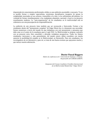 disponiendo de conocimientos profesionales sólidos es una ambición encomiable y necesaria. Ya no
es posible formar a simples especialistas, tecnócratas disciplinarios incapaces de pensar la
complejidad, encerrados en sus certezas e insensibles a la vida y a los sufrimientos del prójimo. La
voluntad de formar simultáneamente a las ciudadanías planetaria, nacional y local es un proyecto
resueltamente moderno. La "auto-organización" de los estudiantes en la multiversidad está en
coherencia con esta preocupación de responsabilización.

La ambición de este proyecto tiene también que ser reconocida y bienvenida. Formar a los
estudiantes dentro del "pensamiento complejo" de Edgar Morin hoy es claramente una necesidad.
Somos numerosos a través del mundo los que trabajamos con este pensamiento y pensamos que
debe estar en el centro de la enseñanza para el siglo XXI. La Multiversidad se propone realizarlo
con un proyecto serio, bien concebido y abriendo verdaderas prospectivas. Todos los futuros
estudiantes, mexicanos y, más generalmente, del mundo entero, deben considerar con mucha
atención la posibilidad de estudiar en la Multiversidad, en Hermosillo. Para mis estudiantes, los
investigadores de mi laboratorio y para mí, se trata de una buena aventura que apoyamos mucho y
que merece nuestra admiración.




                                                                      Doctor Pascal Roggero
                                          Maître de conférences de l’ Université de Toulouse 1, Francia.
                                                                      Responsable del CIRESS-LEREPS.


                                              Integrante del Consejo Académico Científico Internacional
                                                        de la Multiversidad Mundo Real “Edgar Morin”




                                                 7
 