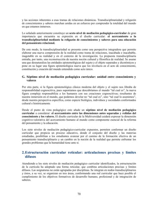 y las acciones inherentes a esas tramas de relaciones dinámicas. Transdisciplinariedad y religazón
de conocimientos y saberes marchan unidas en un esfuerzo por comprender la totalidad del mundo
en que estamos inmersos.

Lo señalado anteriormente constituye un sexto nivel de mediación pedagógico-curricular de gran
importancia que encuentra su expresión en el diseño curricular: el acercamiento a la
transdisciplinariedad mediante la religazón de conocimientos y saberes para una educación
del pensamiento relacional.

De este modo, la transdisciplinariedad se presenta como una perspectiva integradora que permite
elaborar una nueva comprensión de la realidad como trama de relaciones, inacabada e inacabable,
inagotable en su realidad y en el contexto de la investigación. La propuesta transdisciplinaria
entraña, por tanto, una reconstrucción de nuestra noción cultural y filosófica de realidad. Se asume
una que desnaturaliza las entidades epistemológicas del sujeto y el objeto separados y dicotómicos y
pone en su lugar una figura epistemológica nueva que los involucra en el acto de conocimiento,
constitución y creación del mundo entendido como acto único.

G. Séptimo nivel de mediación pedagógica curricular: unidad entre conocimiento y
   valores

Por otra parte, si la figura epistemológica clásica moderna del objeto y el sujeto nos libraba de
responsabilidad cognoscitiva, pues suponíamos que descubríamos el mundo “tal cual es”, la nueva
figura compleja responsabiliza a los humanos con sus creaciones cognoscitivas; resultantes de
nuestra inmersión en el mundo, que podemos develar no “tal cual es”, sino “tal cual lo asumimos”,
desde nuestra perspectiva específica, como especie biológica, individuos y sociedades conformados
cultural e históricamente.

Desde el punto de vista pedagógico esto añade un séptimo nivel de mediación pedagógico
curricular a considerar: el acercamiento entre las dimensiones antes separadas y reñidas del
conocimiento y los valores. El diseño curricular de la Multiversidad cuidará expresar la dimensión
cognitivo-valorativa del acercamiento humano al mundo como componente esencial de la reforma
del pensamiento y la educación.

Los siete niveles de mediación pedagógico-curricular expuestos, permiten conformar un diseño
curricular que propicia un proceso educativo, donde el conjunto del diseño y las materias
estudiadas, posibilitan a los estudiantes avanzar por el camino de la formación efectiva de un
pensamiento transdisciplinario y un cambio en la noción de la realidad que permite enfrentar los
grandes problemas que la humanidad tiene ante sí.


2. Estructuración curricular reticular: articulaciones precisas y límites
   difusos
Atendiendo a los siete niveles de mediación pedagógico curricular identificados, la estructuración
de la currícula ha adoptado una forma reticular, que combina articulaciones precisas y límites
difusos. Las asignaturas no están agrupadas por disciplinas. Se integran en nodos transdisciplinarios
y éstos, a su vez, se organizan en tres áreas, conformando una red curricular que hace posible el
cumplimiento de los objetivos formativos de desarrollo humano, profesional y de integración de
saberes.



                                                 70
 