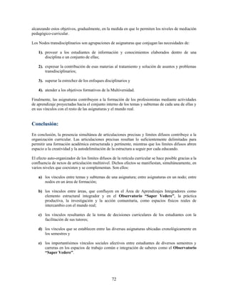 alcanzando estos objetivos, gradualmente, en la medida en que lo permiten los niveles de mediación
pedagógico-curricular.

Los Nodos transdisciplinarios son agrupaciones de asignaturas que conjugan las necesidades de:

    1). proveer a los estudiantes de información y conocimientos elaborados dentro de una
        disciplina o un conjunto de ellas;

    2). expresar la contribución de esas materias al tratamiento y solución de asuntos y problemas
        transdisciplinarios;

    3). superar la estrechez de los enfoques disciplinarios y

    4). atender a los objetivos formativos de la Multiversidad.

Finalmente, las asignaturas contribuyen a la formación de los profesionistas mediante actividades
de aprendizaje proyectadas hacia el conjunto interno de los temas y subtemas de cada una de ellas y
en sus vínculos con el resto de las asignaturas y el mundo real.


Conclusión:
En conclusión, la presencia simultánea de articulaciones precisas y límites difusos contribuye a la
organización curricular. Las articulaciones precisas resultan lo suficientemente delimitadas para
permitir una formación académica estructurada y pertinente, mientras que los límites difusos abren
espacio a la creatividad y la autodelimitación de la estructura a seguir por cada educando.

El efecto auto-organizador de los límites difusos de la retícula curricular se hace posible gracias a la
confluencia de nexos de articulación multinivel. Dichos efectos se manifiestan, simultáneamente, en
varios niveles que coexisten y se complementan. Son ellos:

    a) los vínculos entre temas y subtemas de una asignatura; entre asignaturas en un nodo; entre
       nodos en un área de formación;

    b) los vínculos entre áreas, que confluyen en el Área de Aprendizajes Integradores como
       elemento estructural integrador y en el Observatorio “Saper Vedere”, la práctica
       productiva, la investigación y la acción comunitaria, como espacios físicos reales de
       intercambio con el mundo real;

    c) los vínculos resultantes de la toma de decisiones curriculares de los estudiantes con la
       facilitación de sus tutores;

    d) los vínculos que se establecen entre las diversas asignaturas ubicadas cronológicamente en
       los semestres y

    e) los importantísimos vínculos sociales afectivos entre estudiantes de diversos semestres y
       carreras en los espacios de trabajo común e integración de saberes como el Observatorio
       “Saper Vedere”.




                                                  72
 