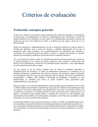 Criterios de evaluación

Evaluación: conceptos generales
El gran reto a afrontar en este tópico es que la propuesta de evaluación responda a las expectativas
de innovación, de irrumpimiento, de reforma y emprendimiento que caracterizan el perfil del
Modelo Educativo de la institución; es decir, debe ser un planteamiento que perfile un proceso de
evaluación que sea un fiel reflejo de la Visión y la Misión que dan origen y razón de ser a la
Multiversidad.

Desde esta perspectiva, independientemente de que la institución mantiene un proceso abierto y
flexible para absorber, crear y recrear las diversas y múltiples herramientas con las que se
propondrá medir, tanto cualitativa como cuantitativamente, los indicadores que concurran y
contribuyan en el propósito general que define su objeto, su enfoque está centrado en aquellos
ángulos que caracterizan y distinguen el perfil general de su propuesta educativa.

Así, en el ejercicio de avaluar se debe ver reflejada la pertinencia del conocimiento que se genere en
la sinergia dialógica de los actores del proceso educativo, como también la relación que éste
observe con la comprensión y la atención a los problemas locales, nacionales y, muy especialmente,
la visión planetaria que de éstos se tenga.

En este sentido se ha de evaluar tomando muy en cuenta la naturaleza heterodoxa y
multidimensional del estudiante, su estado de metamorfosis permanente y la simbiosis de sus
múltiples inteligencias, cuidando que todo esfuerzo educativo esté orientado a lograr el desarrollo
de su inteligencia general y, lo que es muy importante, que la creación, recreación y apropiación de
conocimientos y saberes, como también el desarrollo de habilidades y destrezas, se vean
transformadas en sabiduría que burile su perfil formativo como profesional pero,
fundamentalmente, como persona.

Han de evaluarse, con el necesario detenimiento y meticulosidad, aspectos sustantivos en los cuales
le Multiversidad está soportando el propósito de lograr una alta formación del estudiante para que
sea capaz de incursionar, exitosamente, en el Mundo Real; entre éstos se encuentran rubros de su
ser personal, su actuación en los ámbitos familiar y social, su inmersión en los campos del arte y el
deporte, su disposición para adoptar hábitos y actitudes para construir una vida saludable, muy
especialmente en los ámbitos de la alimentación, la higiene, no sólo física sino actitudinal, mental,
emocional y la conservación del medio ambiente.

Forman parte también de estos aspectos sustantivos a evaluar, el sentido de emprendimiento que ha
de ir precedido por una actitud de ejercicio autodidacta permanente, considerando que ambos son,
por su naturaleza, elementos detonadores de una profunda transformación y regeneración constante
de los estudiantes y de toda persona que participa en un proceso con estos componentes y con esta
dirección.




                                                 74
 