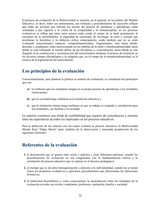 El proceso de evaluación de la Multiversidad se sustenta, en lo general, en los pilares del Modelo
Educativo, es decir, todos sus instrumentos, sus enfoques y procedimientos de ejecución reflejan
que todas las acciones que realizan los actores del proceso de enseñanza y aprendizaje, están
orientadas a dar vigencia a la visión de la complejidad y la transdisciplina; en los procesos
evaluativos se refleja qué tanto estos actores están yendo al campo de la duda permanente, al
encuentro de la incertidumbre, la capacidad de cuestionar, de investigar, de errar y corregir que
proclaman la heurística y la didáctica crítica emancipatoria; cuida también que no se estén
evaluando conocimientos estancos, compartimentalizados, fragmentados, sino hasta dónde,
docentes y estudiantes, están incursionando en los ámbitos de la multi e interdisciplinariedad; hasta
dónde se está reflejando el sentido difuso de las disciplinas y, esencialmente, hasta dónde se está
llegando en la construcción y reconstrucción del conocimiento mediante el proceso de traslación en
los diversos campos disciplinares y la religazón que, en el campo de la transdisciplinariedad, es la
esencia de la regeneración del conocimiento.



Los principios de la evaluación
Consecuentemente, para plantear la política en materia de evaluación, se consideran tres principios
que son:

    a) la confianza que los estudiantes tengan en su propio proceso de aprendizaje y los resultados
       consecuentes;

    b) que la sociedad tenga confianza en la institución educativa y

    c) que la institución misma tenga confianza en que su trabajo es aceptado y satisfactorio para
       los estudiantes, sus familias y la sociedad.

Lo anterior constituye una tríada de confiabilidad que requiere de coincidencias y armonía
entre las expectativas de todos los implicados en los procesos educativos.

Para la definición de los criterios con los cuales evaluará su proceso educativo, la Multiversidad
Mundo Real “Edgar Morin” parte también de la observación y mesurada ponderación de los
siguientes referentes:



Referentes de la evaluación
 1. la desconexión que se genera entre teoría y práctica y entre diferentes prácticas, cuando los
    procedimientos de evaluación no son congruentes con la fundamentación teórica y la
    orientación del proceso educativo que se expresa en el discurso pedagógico;

 2. el traslape que se da entre homogenización y atención a la individualidad, cuando no se tienen
    claros los propósitos evaluativos y aplicamos procedimientos que distorsionan las intenciones
    formativas;

 3. la tradicional desconfianza y, como consecuencia, la insatisfacción sobre los resultados de la
    evaluación en todos sus niveles: estudiantes, profesores, institución, familia y sociedad;



                                                 75
 