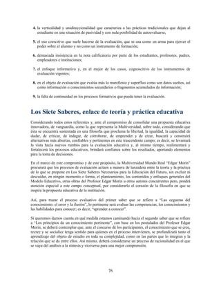 4. la verticalidad y unidireccionalidad que caracteriza a las prácticas tradicionales que dejan al
    estudiante en una situación de pasividad y con nula posibilidad de autoevaluarse;

 5. el uso coercitivo que suele hacerse de la evaluación, que se usa como un arma para ejercer el
    poder sobre el alumno y no como un instrumento de formación;

 6. demasiada insistencia en la nota calificatoria por parte de los estudiantes, profesores, padres,
    empleadores e instituciones;

 7. el enfoque informativo y, en el mejor de los casos, cognoscitivo de los instrumentos de
    evaluación vigentes;

 8. en el objeto de evaluación que evalúa más lo manifiesto y superfluo como son datos sueltos, así
    como información o conocimientos secundarios o fragmentos acumulados de información;

 9. la falta de continuidad en los procesos formativos que puede tener la evaluación.



Los Siete Saberes, enlace de teoría y práctica educativa
Considerando todos estos referentes y, ante el compromiso de consolidar una propuesta educativa
innovadora, de vanguardia, como la que representa la Multiversidad, sobre todo, considerando que
ésta se encuentra sustentada en una filosofía que proclama la libertad, la igualdad, la capacidad de
dudar, de criticar, de indagar, de corroborar, de emprender y de crear, buscará y construirá
alternativas más abiertas, confiables y pertinentes en este trascendente campo; es decir, se levantará
la vista hacia nuevos rumbos para la evaluación educativa y, al mismo tiempo, realimentará y
fortalecerá los procesos educativos, brindará confianza sobre los resultados, aportando elementos
para la toma de decisiones.

En el marco de este compromiso y de este propósito, la Multiversidad Mundo Real “Edgar Morin”
procurará que los procesos de evaluación actúen a manera de lanzadera entre la teoría y la práctica
de lo que se propone en Los Siete Saberes Necesarios para la Educación del Futuro, sin excluir ni
descuidar, en ningún momento o forma, el planteamiento, los contenidos y enfoques generales del
Modelo Educativo, otras obras del Profesor Edgar Morin u otros autores concurrentes pero, pondrá
atención especial a este campo conceptual, por considerarlo el corazón de la filosofía en que se
inspira la propuesta educativa de la institución.

Así, para trazar el proceso evaluativo del primer saber que se refiere a “Las cegueras del
conocimiento: el error y la ilusión”, lo pertinente será evaluar las competencias, los conocimientos y
las habilidades para conocer; es decir, “aprender a conocer”.

Si queremos darnos cuenta en qué medida estamos caminando hacia el segundo saber que se refiere
a “Los principios de un conocimiento pertinente”, con base en los postulados del Profesor Edgar
Morin, se deberá contemplar que, ante el concurso de los participantes, el conocimiento que se cree,
recree y se socialice tenga sentido para quienes en el proceso intervienen, se profundizará tanto el
aprendizaje del objeto de estudio en toda su complejidad, como en las partes que lo integran y la
relación que se da entre ellos. Así mismo, deberá considerarse un proceso de racionalidad en el que
se vaya del análisis a la síntesis y viceversa para una mejor comprensión.




                                                 76
 