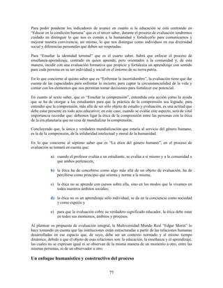 Para poder ponderar los indicadores de avance en cuanto si la educación se está centrando en
“Educar en la condición humana” que es el tercer saber, durante el proceso de evaluación tendremos
cuidado en distinguir lo que nos es común a la humanidad y fortalecerlo para comunicarnos y
mejorar nuestra convivencia; así mismo, lo que nos distingue como individuos en esa diversidad
social y diferencias personales que deben ser respetadas.

Para “Enseñar la identidad terrenal” que es el cuarto saber, habrá que enfocar el proceso de
enseñanza-aprendizaje, centrado en quien aprende, pero orientados a la comunidad y, de esta
manera, incidir con una evaluación formativa que propicie y fortalezca un aprendizaje con sentido
para cada persona en su ser individual y social en el entorno de su tierra patria.

En lo que concierne al quinto saber que es “Enfrentar la incertidumbre”, la evaluación tiene que dar
cuenta de las capacidades para enfrentar lo incierto, para captar la circunstancialidad de la vida y
contar con los elementos que nos permitan tomar decisiones para fortalecer ese potencial.

En cuanto al sexto saber, que es “Enseñar la comprensión”, entendida esta acción como la ayuda
que se ha de otorgar a los estudiantes para que la práctica de la comprensión sea lograda; para
entender que la comprensión, más allá de ser sólo objeto de estudio y evaluación, es una actitud que
debe estar presente en todo acto educativo; en este caso, cuando se evalúe este aspecto, será de vital
importancia recordar que: debemos ligar la ética de la comprensión entre las personas con la ética
de la era planetaria que no cesa de mundializar la comprensión.

Concluyendo que, la única y verdadera mundialización que estaría al servicio del género humano,
es la de la comprensión, de la solidaridad intelectual y moral de la humanidad.

En lo que concierne al séptimo saber que es “La ética del género humano”, en el proceso de
evaluación se tomará en cuenta que:

            a) cuando el profesor evalúa a un estudiante, se evalúa a sí mismo y a la comunidad a
               que ambos pertenecen;

            b) la ética ha de concebirse como algo más allá de un objeto de evaluación, ha de
               percibirse como principio que orienta y norme a la misma;

            c) la ética no se aprende con cursos sobre ella, sino en los modos que la vivamos en
               todos nuestros ámbitos sociales;

            d) la ética no es un aprendizaje sólo individual, se da en la conciencia como sociedad
               y como especie y

            e) para que la evaluación cobre su verdadero significado educador, la ética debe estar
               en todos sus momentos, ámbitos y procesos.

Al plantear su propuesta de evaluación integral, la Multiversidad Mundo Real “Edgar Morin” lo
hace tomando en cuenta que las instituciones están estructuradas a partir de las relaciones humanas
desarrolladas en ese espacio que, de suyo, debe ser un contexto normado y al mismo tiempo
dinámico, debido a que el objeto de esas relaciones son: la educación, la enseñanza y el aprendizaje,
las cuales no se expresan igual ni se observan de la misma manera de un momento a otro, entre las
mismas personas, ni de un observador a otro.

Un enfoque humanístico y constructivo del proceso

                                                 77
 
