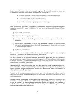 En este sentido, la Multiversidad ha estructurado un proceso de evaluación tomando en cuenta que
al momento de evaluar se realiza un acto de comparación con respecto a:

            a) cuánto ha aprendido el alumno con relación a lo que la institución pretende;

            b) cuánto ha aprendido en relación con los demás y

            c) cuánto ha avanzado en su propio proceso de aprendizaje.


En la Multiversidad Mundo Real “Edgar Morin” se plantea este proceso de evaluación conscientes
de que, al momento de evaluar, son múltiples los fines que se persiguen, entre los que podemos
mencionar:

    a) la creación de conocimiento;

    b) saber acerca de cuánto y cómo aprendemos;

    c) contribuir a la formación de las personas, realimentando los procesos de enseñanza-
       aprendizaje;

    d) tener un mejor control sobre lo que se debe aprender y la manera de hacerlo; recoger
       información que utilizamos como evidencia de aprendizaje y, por último, sólo como uno de
       los componentes y no el único;

    e) decidir o no la acreditación.

En ese sentido, una condición esencial es la congruencia entre los propósitos educativos y la
planeación e instrumentación de los procedimientos de evaluación.

Por ello, el proceso que en este rubro impulse la Multiversidad Mundo Real parte del concepto de
que la evaluación es un punto de encuentro entre las expectativas de quienes deciden y participan en
el proceso educativo y los resultados obtenidos y que, desde ese grado de satisfacción, ha de
dimensionarse la calidad de lo aprendido.

La elaboración de este proceso parte de que, en el acto de evaluar, como en todo acto educativo,
como en todo hecho social, siempre estarán presentes las cargas afectivas y de poder, relaciones que
buscan eliminarse mediante procedimientos que pretenden la objetividad, que se centran sólo en el
objeto y los propósitos de aprendizaje.

También ha de tomar en cuenta cuestiones como, ¿qué es lo más adecuado, esforzarse por la
objetividad o reconocer la subjetividad presente en todo acto de evaluación y considerarla en todos
sus procedimientos?

Lo hace, tomando en cuenta que la objetividad posible es aquella que se logra por consenso en dos
momentos del proceso evaluativo: en la definición de la preverdad de lo que es valioso para los
actores del proceso y en la legitimación de los juicios, es decir, en el acuerdo entre evaluados y
evaluadores acerca de la validez de la información obtenida y de la calificación que se hace del
objeto evaluado a partir de tal información.



                                                78
 