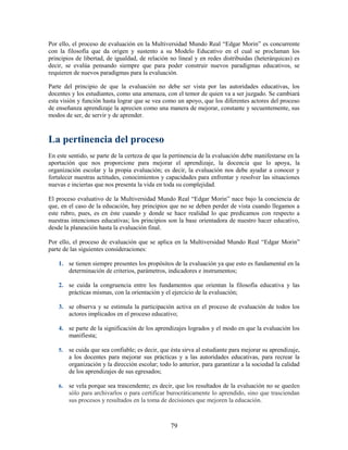 Por ello, el proceso de evaluación en la Multiversidad Mundo Real “Edgar Morin” es concurrente
con la filosofía que da origen y sustento a su Modelo Educativo en el cual se proclaman los
principios de libertad, de igualdad, de relación no lineal y en redes distribuidas (heterárquicas) es
decir, se evalúa pensando siempre que para poder construir nuevos paradigmas educativos, se
requieren de nuevos paradigmas para la evaluación.

Parte del principio de que la evaluación no debe ser vista por las autoridades educativas, los
docentes y los estudiantes, como una amenaza, con el temor de quien va a ser juzgado. Se cambiará
esta visión y función hasta lograr que se vea como un apoyo, que los diferentes actores del proceso
de enseñanza aprendizaje la aprecien como una manera de mejorar, constante y secuentemente, sus
modos de ser, de servir y de aprender.



La pertinencia del proceso
En este sentido, se parte de la certeza de que la pertinencia de la evaluación debe manifestarse en la
aportación que nos proporcione para mejorar el aprendizaje, la docencia que lo apoya, la
organización escolar y la propia evaluación; es decir, la evaluación nos debe ayudar a conocer y
fortalecer nuestras actitudes, conocimientos y capacidades para enfrentar y resolver las situaciones
nuevas e inciertas que nos presenta la vida en toda su complejidad.

El proceso evaluativo de la Multiversidad Mundo Real “Edgar Morin” nace bajo la conciencia de
que, en el caso de la educación, hay principios que no se deben perder de vista cuando llegamos a
este rubro, pues, es en éste cuando y donde se hace realidad lo que predicamos con respecto a
nuestras intenciones educativas; los principios son la base orientadora de nuestro hacer educativo,
desde la planeación hasta la evaluación final.

Por ello, el proceso de evaluación que se aplica en la Multiversidad Mundo Real “Edgar Morin”
parte de las siguientes consideraciones:

    1. se tienen siempre presentes los propósitos de la evaluación ya que esto es fundamental en la
       determinación de criterios, parámetros, indicadores e instrumentos;

    2. se cuida la congruencia entre los fundamentos que orientan la filosofía educativa y las
       prácticas mismas, con la orientación y el ejercicio de la evaluación;

    3. se observa y se estimula la participación activa en el proceso de evaluación de todos los
       actores implicados en el proceso educativo;

    4. se parte de la significación de los aprendizajes logrados y el modo en que la evaluación los
       manifiesta;

    5.   se cuida que sea confiable; es decir, que ésta sirva al estudiante para mejorar su aprendizaje,
         a los docentes para mejorar sus prácticas y a las autoridades educativas, para recrear la
         organización y la dirección escolar; todo lo anterior, para garantizar a la sociedad la calidad
         de los aprendizajes de sus egresados;

    6.   se vela porque sea trascendente; es decir, que los resultados de la evaluación no se queden
         sólo para archivarlos o para certificar burocráticamente lo aprendido, sino que trasciendan
         sus procesos y resultados en la toma de decisiones que mejoren la educación.



                                                  79
 