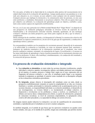 Por otra parte, al hablar de la objetividad de la evaluación debe partirse del reconocimiento de la
subjetividad misma de la evaluación del aprendizaje. Aunque pueda parecer una paradoja no es tal,
todo acto educativo es, en sí mismo, un acto subjetivo como cualquier otro de carácter humano.
Cualquier proceso que implique la interacción y la comunicación entre las personas, en este caso
entre profesores y estudiantes, básicamente es un proceso subjetivo. Pero ello no quiere decir que
por subjetivo sea arbitrario. La evaluación del aprendizaje puede ser objetiva, confiable y justa,
tanto como seamos capaces de organizarla científicamente.

Por eso, en el caso muy particular de la Multiversidad Mundo Real “Edgar Morin”, la adopción de
una perspectiva de mediación pedagógica articulada en diversos niveles de expresión de la
transdisciplina y de estructuración curricular reticular, demanda, igualmente, de una estrategia
evaluativa coherente con dicha perspectiva, que forme parte orgánica de ella y que la refuerce y
complemente.
Dicha estrategia ha de contribuir, además, a la búsqueda de la libertad, la construcción colectiva del
conocimiento en espacios comunicativos y ha de servir de guía que dé seguimiento y conducción al
aprendizaje teórico y práctico.

En correspondencia también con los propósitos de crecimiento personal, desarrollo de la autonomía
y la reflexividad, la evaluación es concebida, no como un momento puntual final, autoritario y
jerárquico de medición cuantitativa de la información asimilada por el estudiante, sino como
proceso cualitativo continuo, orientado a la estimulación de logros, la rectificación y el ascenso en
las metas individuales de aprendizaje y hacia el perfeccionamiento de los instrumentos docentes por
parte de los profesores. Es decir, ella contribuye, simultáneamente, a la conducción del estudiante y
la corrección del proceso docente.



Un proceso de evaluación sistemático e integrado
    A. La evaluación es sistemática, en tanto todas las acciones docentes (conferencias, estudio
       individual y colectivo, paneles, investigación, talleres, actividades prácticas) son evaluadas;
       de tal manera, el examen, proyecto o trabajo final, según sea el caso, representa sólo un
       fragmento del proceso evaluativo y, por ello, el estudiante puede llegar a ese momento
       teniendo la asignatura ya aprobada, lo anterior como resultado de su desempeño reflejado
       en las evaluaciones sistemáticas precedentes.

    B. Es integrada, porque observa el desempeño del estudiante como un todo, desde su
       perspectiva multidimensional, tomando en cuenta la complejidad de su vida, sus vivencias
       familiares y sociales; priorizando la valoración cualitativa de su participación activa en las
       acciones docentes, su responsabilidad individual, su evolución autodidacta, el desarrollo de
       sus investigaciones, su vivencia laboral y su incorporación al trabajo colectivo; su
       disposición a involucrarse en los problemas y tareas a resolver, su contribución a los
       debates con nuevas ideas e independencia de criterio, su aporte de información y propuesta
       de soluciones novedosas, su nivel de conciencia emprendedora, la apropiación crítica
       creativa del saber precedente y su capacidad de diálogo con actores diversos.

De ninguna manera puede reducirse la evaluación a un acto de cuantificación de conocimientos
asimilados y reproducidos por el estudiante en un test o examen cualquiera.

Es también integrada, en el sentido de que busca que los ejercicios evaluativos no queden como
hechos aislados, sino que, en la medida de lo posible, tengan una continuidad, que permita mostrar


                                                 80
 