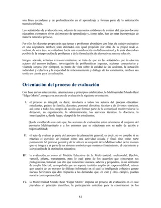 una línea ascendente y de profundización en el aprendizaje y formen parte de la articulación
transdisciplinaria.

Las actividades de evaluación son, además de necesarios eslabones de control del proceso docente
educativo, elementos vivos del proceso de aprendizaje y, como tales, han de estar incorporadas de
manera natural al proceso.

Por ello, los docentes propiciarán que temas y problemas abordados con fines de trabajo evaluativo
en una asignatura, también sean utilizados con igual propósito por otras de su propio nodo o,
incluso, de otra área, orientándose hacia una consideración multidimensional y lo más abarcadora
posible de la interpretación de problemas y de la formulación de alternativas para su solución.

Integra, además, criterios extra-universitarios; se trata de que en las actividades que involucren
actores del entorno (talleres, investigación de problemáticas ingentes, acciones comunitarias y
vivencia laboral, por ejemplo), su punto de vista sobre la calidad de las acciones, la actuación
individual y colectiva y la capacidad de relacionamiento y diálogo de los estudiantes, también sea
tenida en cuenta para la evaluación.



Orientación del proceso de evaluación
Con base en los antecedentes, orientaciones y principios establecidos, la Multiversidad Mundo Real
“Edgar Morin”, otorga a su proceso de evaluación la siguiente orientación:

  I. el proceso es integral, es decir, involucra a todos los actores del proceso educativo:
     estudiantes, padres de familia, docentes, personal directivo, técnico y de diversos servicios,
     así como a todos los campos de acción que forman parte de la comunidad multiversitaria: la
     dirección, su organización, la administración, los servicios técnicos, la docencia, la
     investigación y, desde luego, el papel de los estudiantes;

     Queda establecido con esto que, las acciones de evaluación están orientadas al conjunto del
     escenario Multiversitario y a los entornos que se relacionan con su radio de acción y
     responsabilidad;

 II. el acto de evaluar es parte del proceso de planeación general, es decir, no se concibe ni se
     practica el ejercicio de evaluar como una actividad aislada y final, sino como parte
     permanente del proceso general y de la vida en su conjunto de la Multiversidad, de tal manera
     que se integra y es parte de un sistema armónico que sustenta el nacimiento, el crecimiento y
     la evolución de la institución educativa;

III. la evaluación es como el Modelo Educativo de la Multiversidad: multimodal, flexible,
     versátil, abierta, transparente, para lo cual parte de los acuerdos que construyan sus
     protagonistas, tratando con ello que concurran visiones, saberes y propósitos, en un ambiente
     de amplia libertad, acompañado por un soporte también amplio de responsabilidad, mismo
     que surgirá de un proceso de diálogo informado en el cual la inteligencia colectiva genere
     nuevos horizontes que den respuesta a las demandas que, en este y otros campos, plantea
     nuestra contemporaneidad;

IV. la Multiversidad Mundo Real “Edgar Morin” impulsa un proceso de evaluación en el cual
    prevalece el principio científico, la participación colectiva para la construcción de los



                                               81
 