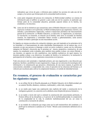 indicadores que sirven de guía y referencia para conducir las acciones de cada uno de los
      campos y los actores que forman parte de la comunidad multiversitaria;

 V. como parte integrante del proceso de evaluación, la Multiversidad establece un sistema de
    información para el público en general y para cada uno de los usuarios en particular que
    forman parte de la comunidad educativa, poniendo especial énfasis en la familia, los
    estudiantes y los docentes;

VI. como uno de los distintivos que caracterizan, tanto al Modelo Educativo en su conjunto, como
    al proceso evaluativo en lo particular, la Multiversidad propicia que organismos externos, con
    métodos y procedimientos imparciales, realicen evaluaciones periódicas del funcionamiento
    general de la institución: su Modelo Educativo, su dirección, su organización, su estructura,
    su vinculación, su extensión, su relación con la familia, entre otros; la sociedad, las familias
    usuarias, los empresarios y connotados líderes sociales y gubernamentales, serán actores
    centrales invitados a participar en esta trascendente acción.

Se impulsa un sistema novedoso de evaluación sinérgica, que está inspirada en los principios de la
no linealidad y el funcionamiento de redes distribuidas (heterárquicas), de tal manera que, en el
momento en que una persona se disponga a emitir un juicio evaluativo, cuente con los suficientes
márgenes de libertad y discreción que le permitan ser sincera, propositiva, constructiva; de esta
manera, los estudiantes serán evaluados, pero también éstos podrán evaluar, con entera libertad, a
sus docentes, en aspectos no sólo cuantitativos, sino también cualitativos; de igual manera, los
docentes podrán evaluar a sus directivos, los padres de familia a la institución y la institución la
participación de la familia y otros organismos concurrentes en el proceso.

Todo este proceso está sustentado e impulsado primero, por una organización y una dirección que
propicien, faciliten y posibiliten la auto-organización y luego, por un estructura de tecnologías de la
información y la comunicación que proyecta y dimensiona, de una nueva manera, la gestión del
conocimiento, entendido y comprendido éste, como el epicentro de las relaciones del humano y el
vehículo por excelencia para cultivar la comprensión humana y el sentido de identidad terrenal.



En resumen, el proceso de evaluación se caracteriza por
los siguientes rasgos:
    1. es un reflejo fiel de la filosofía plasmada en el Modelo Educativo de la Multiversidad; por
       su carácter flexible, dinámico, sistémico, multimodal y, sobre todo, integrador;

    2. es un medio para lograr una exploración más explícita del tejido y construcción de la
       inteligencia general y su conexión con la sabiduría como brújula del proceso formativo;

    3. es un medio a través del cual se estimule la construcción del conocimiento pertinente, la
       frontera difusa de las disciplinas y el ejercicio de la multidisciplinariedad, la comprensión
       de la complejidad de la vida, la condición multidimensional del ser, así como la
       construcción y recreación de saberes;

    4. es un modelo de evaluación que tenga como eje la sutil metamorfosis del estudiante y el
       perfil que la institución se plantea en su Visión - Misión como termómetro definitorio de su
       calidad;



                                                  82
 