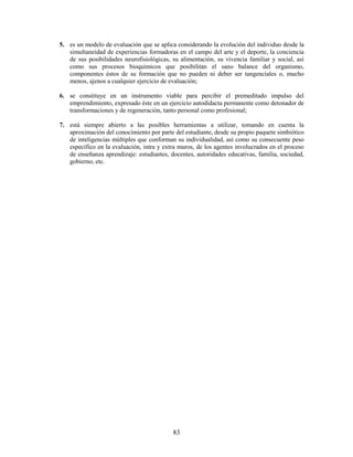 5. es un modelo de evaluación que se aplica considerando la evolución del individuo desde la
   simultaneidad de experiencias formadoras en el campo del arte y el deporte, la conciencia
   de sus posibilidades neurofisiológicas, su alimentación, su vivencia familiar y social, así
   como sus procesos bioquímicos que posibilitan el sano balance del organismo,
   componentes éstos de su formación que no pueden ni deber ser tangenciales o, mucho
   menos, ajenos a cualquier ejercicio de evaluación;

6. se constituye en un instrumento viable para percibir el premeditado impulso del
   emprendimiento, expresado éste en un ejercicio autodidacta permanente como detonador de
   transformaciones y de regeneración, tanto personal como profesional;

7. está siempre abierto a las posibles herramientas a utilizar, tomando en cuenta la
   aproximación del conocimiento por parte del estudiante, desde su propio paquete simbiótico
   de inteligencias múltiples que conforman su individualidad, así como su consecuente peso
   específico en la evaluación, intra y extra muros, de los agentes involucrados en el proceso
   de enseñanza aprendizaje: estudiantes, docentes, autoridades educativas, familia, sociedad,
   gobierno, etc.




                                           83
 