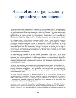 Hacia el auto-organización y
    el aprendizaje permanente

Formar, en primer lugar, un ciudadano y, enseguida, un profesional que posee en su bagaje cultural
el principio de la auto-organización, es una muy consistente aspiración expresada en la filosofía de
los organismos internacionales relacionados con la educación, la ciencia y la cultura; es decir, es un
propósito que se encuentra estrechamente relacionado con el propósito de “Aprender a aprender”,
mediante todas las formas, en todas las circunstancias y durante toda la vida; la Misión de la
Multiversidad Mundo Real “Edgar Morin” se identifica, plenamente, con este trascendente objetivo.

Sin embargo, formar a un individuo en este campo significa aspirar y lograr un cambio sustantivo
en su perfil, no únicamente profesional, sino en el contexto de su ser y quehacer personal; significa
transformar hábitos de vida para reformar el pensamiento y generar el desarrollo de nuevas
habilidades y destrezas; significa también la construcción de nuevas actitudes, nuevas formas de
visualizar su proyecto de vida, de administrar el tiempo, los recursos, las energías, para dar paso a la
constitución de un pensamiento y un sentimiento de emprendimiento, cimentado en la confianza
que se deposita en el propio potencial para realizar las diversas tareas y resolver los retos que su
circunstancia específica le plantea.

En esta perspectiva, el Modelo de la Multiversidad Mundo Real “Edgar Morín”, por su propia
naturaleza, por la filosofía en que se inspira y se sustenta; por su propuesta de enfoque pedagógico
cimentado en la transdisciplinariedad y el pensamiento complejo, está llamado a ser el escenario en
el cual se diseñe y se impulse, de manera relevante, la búsqueda de este tan importante objetivo, no
solamente en los estudiantes que ingresen a la institución, sino en cada uno de los integrantes de la
comunidad multiversitaria.

Formar un profesional con un enfoque de auto-organización demanda de una nueva organización y
dirección escolar, cimentada, a su vez, en los principios de la no linealidad y en el funcionamiento
de redes distribuidas (heterárquicas), pues, un sistema tradicional, es decir, lineal y dependiente,
inflexible y autoritario, difícilmente crea los escenarios apropiados para desarrollar el perfil
profesional a que se aspira.

El mismo enfoque pedagógico del Modelo Educativo de la Multiversidad, centrado en la
transdisciplina y el pensamiento complejo, el cual se encuentra sustentado en la Heurística, la
Didáctica Crítica Emancipatoria, la metamorfosis positiva del entorno, la elaboración de proyectos
y la resolución de problemas, constituye un escenario en el cual la adquisición del principio de auto-
organización resulta una necesidad impostergable.

Se ubican en este contexto la alta mediación tecnológica que se incluye en el Modelo Educativo
multiversitario, el propósito de establecer un “Centro de Creatividad y Producción de Materiales y
Métodos Educativos” para la complejidad y la transdisciplinariedad, la singular distribución de las



                                                  84
 