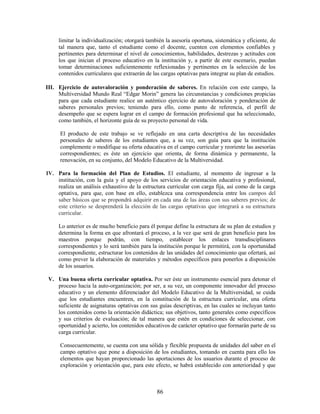 limitar la individualización; otorgará también la asesoría oportuna, sistemática y eficiente, de
     tal manera que, tanto el estudiante como el docente, cuenten con elementos confiables y
     pertinentes para determinar el nivel de conocimientos, habilidades, destrezas y actitudes con
     los que inician el proceso educativo en la institución y, a partir de este escenario, puedan
     tomar determinaciones suficientemente reflexionadas y pertinentes en la selección de los
     contenidos curriculares que extraerán de las cargas optativas para integrar su plan de estudios.

III. Ejercicio de autovaloración y ponderación de saberes. En relación con este campo, la
     Multiversidad Mundo Real “Edgar Morin” genera las circunstancias y condiciones propicias
     para que cada estudiante realice un auténtico ejercicio de autovaloración y ponderación de
     saberes personales previos; teniendo para ello, como punto de referencia, el perfil de
     desempeño que se espera lograr en el campo de formación profesional que ha seleccionado,
     como también, el horizonte guía de su proyecto personal de vida.

      El producto de este trabajo se ve reflejado en una carta descriptiva de las necesidades
      personales de saberes de los estudiantes que, a su vez, son guía para que la institución
      complemente o modifique su oferta educativa en el campo curricular y reoriente las asesorías
      correspondientes; es éste un ejercicio que orienta, de forma dinámica y permanente, la
      renovación, en su conjunto, del Modelo Educativo de la Multiversidad.

IV. Para la formación del Plan de Estudios. El estudiante, al momento de ingresar a la
    institución, con la guía y el apoyo de los servicios de orientación educativa y profesional,
    realiza un análisis exhaustivo de la estructura curricular con carga fija, así como de la carga
    optativa, para que, con base en ello, establezca una correspondencia entre los campos del
    saber básicos que se propondrá adquirir en cada una de las áreas con sus saberes previos; de
    este criterio se desprenderá la elección de las cargas optativas que integrará a su estructura
    curricular.

     Lo anterior es de mucho beneficio para él porque define la estructura de su plan de estudios y
     determina la forma en que afrontará el proceso, a la vez que será de gran beneficio para los
     maestros porque podrán, con tiempo, establecer los enlaces transdisciplinares
     correspondientes y lo será también para la institución porque le permitirá, con la oportunidad
     correspondiente, estructurar los contenidos de las unidades del conocimiento que ofertará, así
     como prever la elaboración de materiales y métodos específicos para ponerlos a disposición
     de los usuarios.

 V. Una buena oferta curricular optativa. Por ser éste un instrumento esencial para detonar el
    proceso hacia la auto-organización; por ser, a su vez, un componente innovador del proceso
    educativo y un elemento diferenciador del Modelo Educativo de la Multiversidad, se cuida
    que los estudiantes encuentren, en la constitución de la estructura curricular, una oferta
    suficiente de asignaturas optativas con sus guías descriptivas, en las cuales se incluyan tanto
    los contenidos como la orientación didáctica; sus objetivos, tanto generales como específicos
    y sus criterios de evaluación; de tal manera que estén en condiciones de seleccionar, con
    oportunidad y acierto, los contenidos educativos de carácter optativo que formarán parte de su
    carga curricular.

      Consecuentemente, se cuenta con una sólida y flexible propuesta de unidades del saber en el
      campo optativo que pone a disposición de los estudiantes, tomando en cuenta para ello los
      elementos que hayan proporcionado las aportaciones de los usuarios durante el proceso de
      exploración y orientación que, para este efecto, se habrá establecido con anterioridad y que



                                                86
 