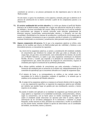 constituirá un servicio y un proceso permanente de alta importancia para la vida de la
      Multiversidad.

      En este marco, se guía a los estudiantes, se les capacita y estimula, para que se adentren en el
      proceso de construcción de su matriz curricular a partir de los componentes puestos a su
      disposición.

VI. El carácter multimodal del servicio educativo. La visión que plantea el perfil del Modelo
    Educativo de la Multiversidad, orientado éste a lograr una adecuación máxima de la oferta a
    las múltiples y diversas necesidades del usuario, dibuja un horizonte en el cual las unidades
    del conocimiento que integran la retícula curricular serán ofrecidas gradualmente de
    diferentes maneras: escolarizadas, semiescolarizadas, abiertas y a distancia, con una alta
    versatilidad y flexibilidad en los sistemas de acreditación y certificación, de tal manera que el
    usuario, en cualquier circunstancia en que se encuentre, perciba el estímulo y la viabilidad de
    continuar fortaleciendo su crecimiento y actualización, tanto personal como profesional.

VII. Algunos componentes del proceso. En lo que a las asignaturas optativas se refiere, entre
     algunas de las medidas que observa la Multiversidad para dar viabilidad y fortaleza a este
     trascendente proceso, se encuentran las siguientes:

         A. a través de las asignaturas optativas, se ponen a consideración del estudiante unidades
            de conocimiento que fortalecen los campos del saber que están ya ubicados en las
            cargas fijas, sin que éstos, necesariamente, sean continuidad de las mismas; de acuerdo
            con el Modelo Educativo, se aspira a que estas asignaturas constituyan un elemento
            flexible, diverso y versátil, que responda a la demanda de conocimientos y saberes
            complementarios que, dentro del proceso de religación de conocimientos, requiera el
            estudiante para lograr la resolución de los problemas planteados;

         B. se ofertan también unidades de conocimiento que están orientadas a fortalecer la
            formación del estudiante para su actuación en el mundo real, independientemente de los
            contenidos de aprendizaje que se encuentren ubicados en el campo de asignaturas fijas;

         C. el número de horas y su correspondencia en créditos es tan variada como las
            necesidades de la oferta lo demanden, cuidando el equilibrio y la armonía que se
            establece en la orientación del Modelo educativo

         D. el campo de las asignaturas optativas se maneja en un horario distinto al de la carga fija
           y con una organización específica; se organizan las asignaturas optativas por afinidad,
           por módulos que puedan luego ser guiados por una coordinación, asesores y tutores
           expertos en ese campo;

         E. cuando el modelo esté aplicado en su totalidad, las asignaturas que forman parte de la
            carga optativa se impartirán en la modalidad escolarizada, semiescolarizada y abierta,
            según su característica, con un fuerte apoyo en medios tecnológicos, mediante los
            cuales el estudiante puede seleccionar sus opciones para toda la carrera, captar la
            información de los servidores pedagógicos de la Institución o mediante su propia
            búsqueda, recibir asesoría en línea, presentar sus evaluaciones y recibir su acreditación
            en esta misma forma, teniendo siempre la opción de entrevistarse con el coordinador
            del módulo, sus docentes, tutores y asesores;




                                                 87
 