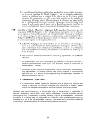 F. es previsible que el enfoque transdisciplinar, atendiendo a las necesidades generadas¿
              por la propia naturaleza del Modelo Educativo y de su orientación pedagógica,
              conduzca al estudiante hacia la búsqueda de los saberes que han de religarse para la
              recreación del conocimiento; por ello, es previsible también que las unidades de
              conocimiento del campo optativo deban programarse de tal manera que hagan factible
              que el estudiante pueda seleccionar los saberes más cercanos a sus necesidades en el
              proceso de su formación para el mundo real, su desarrollo profesional específico, así
              como los que le demande el propósito permanente de integración del conocimiento.

VIII.   Materiales y Métodos Educativos a disposición de los usuarios. Para asegurar que este
        componente del Modelo Educativo se lleve a la práctica en la dirección y con la eficiencia
        que se requiere, la Multiversidad, en apoyo a la participación de los docentes y los estudiantes
        en este proceso sinérgico de auto-organización, pondrá en marcha un Centro de Creatividad y
        Producción de Materiales y Métodos Educativos; estará éste enlazado a unidades integradas
        de servicios convergentes en este propósito, tales como:

           A. un Servidor Pedagógico que estará soportado por una estructura de alta tecnología a
              través de la cual concurrirán las diversas plataformas tecnológicas: televisión, radio,
              prensa e informática, el cual estará enlazado, virtualmente, a cada uno de los integrantes
              de la comunidad multiuniversitaria, principalmente los estudiantes, los alumnos y los
              padres de familia;

           B. aulas didácticas armonizadas mediante su estructura y equipamiento con el Modelo
              Educativo;

           C. una gran biblioteca, tanto física como virtual, que permitirá a los usuarios, estudiantes y
              docentes fundamentalmente, tener acceso a las principales fuentes de información de
              manera expedita y cómoda;

           D. laboratorios diversos, tanto relacionados con las ciencias como con las humanidades y,
              muy especialmente, los idiomas; espacios éstos que se adaptarán a las necesidades
              específicas que, en el proceso de auto-organización y autoaprendizaje, demanden los
              diferentes usuarios del servicio;

           E. el Observatorio “Saper Vedere”;

           F. la Multiversidad dispone también de diferentes salas de proyección, espacios para
             talleres y realización de diferentes dinámicas que, estudiantes y asesores, podrán
             utilizar, con libertad y continuidad, en la realización de sus diversas actividades.

  Mediante todos estos componentes, la Multiversidad ofrece a los estudiantes la oportunidad de
  ejercitar y desarrollar, tanto actitudes como hábitos, habilidades y destrezas orientadas hacia la
  auto-organización y el autoestudio; lo anterior, mediante el uso de las más modernas y pertinentes
  tecnologías de la comunicación y la información, a través de las cuales los estudiantes cuentan con
  la asistencia en red de los más connotados expertos y especialistas en los diferentes campos del
  conocimiento, independientemente del lugar del mundo en que se encuentren.




                                                   88
 