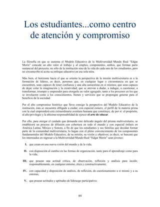 Los estudiantes...como centro
  de atención y compromiso

La filosofía en que se sustenta el Modelo Educativo de la Multiversidad Mundo Real “Edgar
Morin” concede un alto valor al trabajo y al empleo, componentes, ambos, que forman parte
sustancial del proyecto, no sólo de la institución sino de la vida de cada uno de los estudiantes, pero
no circunscribe ni acota su enfoque educativo en esa sola mira.

Más bien, el horizonte hacia el que se orienta la perspectiva de la misión multiversitaria es a la
formación de líderes, es decir, personas que, en cualquier lugar o circunstancia en que se
encuentren, sean capaces de tener confianza y una alta autoestima en sí mismos; que sean capaces
de dejar volar la imaginación y la creatividad; que se atrevan a dudar, a indagar, a cuestionar, a
transformar, irrumpir y emprender para otorgarle un valor agregado, tanto a los procesos en los que
se involucren como a los conocimientos, bienes y servicios que se propongan generar para el
beneficio de la sociedad.

Por el alto compromiso histórico que lleva consigo la perspectiva del Modelo Educativo de la
institución, ésta se encuentra obligada a cuidar, con especial esmero, el perfil de la materia prima
con la cual emprenderá esta extraordinaria aventura humana que constituye, de por sí: el propósito,
al alto privilegio y la altísima responsabilidad de ejercer el arte de educar.

Por ello, para otorgar el cuidado que demanda este delicado ángulo del prisma multiversitario, se
establecerá un proceso de difusión con cobertura en todo el mundo y con especial énfasis en
América Latina, México y Sonora, a fin de que los estudiantes y sus familias que decidan formar
parte de la comunidad multiversitaria, lo hagan con el pleno convencimiento de los componentes
fundamentales del Modelo Educativo, de su misión, su visión y objetivos; es decir, se buscará que
los interesados en ingresar a la Multiversidad Mundo Real “Edgar Morin” sean jóvenes:

  I. que crean en una nueva visión del mundo y de la vida;

 II. con disposición al cambio en las formas de organización, tanto para el aprendizaje como para
     la vida;

III. que posean una actitud crítica, de observación, reflexión y análisis para incidir,
     responsablemente, en cualquier entorno, ética y constructivamente;

IV. con capacidad y disposición de análisis, de reflexión, de cuestionamiento a sí mismo y a su
    entorno;

 V. que posean actitudes y aptitudes de liderazgo participativo;




                                                  89
 