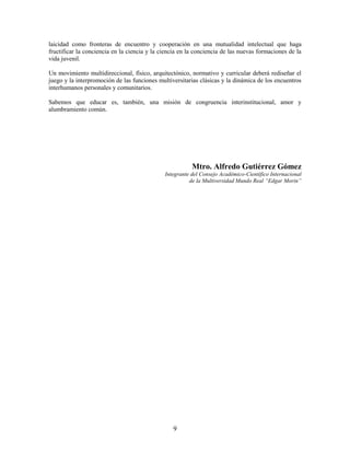 laicidad como fronteras de encuentro y cooperación en una mutualidad intelectual que haga
fructificar la conciencia en la ciencia y la ciencia en la conciencia de las nuevas formaciones de la
vida juvenil.

Un movimiento multidireccional, físico, arquitectónico, normativo y curricular deberá rediseñar el
juego y la interpromoción de las funciones multiversitarias clásicas y la dinámica de los encuentros
interhumanos personales y comunitarios.

Sabemos que educar es, también, una misión de congruencia interinstitucional, amor y
alumbramiento común.




                                                         Mtro. Alfredo Gutiérrez Gómez
                                              Integrante del Consejo Académico-Científico Internacional
                                                        de la Multiversidad Mundo Real “Edgar Morin”




                                                 9
 