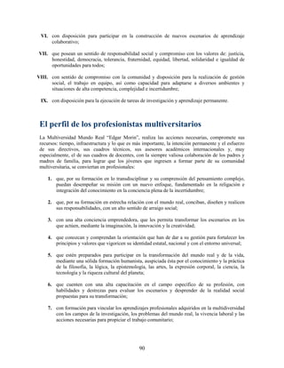VI. con disposición para participar en la construcción de nuevos escenarios de aprendizaje
     colaborativo;

VII. que posean un sentido de responsabilidad social y compromiso con los valores de: justicia,
     honestidad, democracia, tolerancia, fraternidad, equidad, libertad, solidaridad e igualdad de
     oportunidades para todos;

VIII. con sentido de compromiso con la comunidad y disposición para la realización de gestión
      social, el trabajo en equipo, así como capacidad para adaptarse a diversos ambientes y
      situaciones de alta competencia, complejidad e incertidumbre;

 IX. con disposición para la ejecución de tareas de investigación y aprendizaje permanente.



 El perfil de los profesionistas multiversitarios
 La Multiversidad Mundo Real “Edgar Morin”, realiza las acciones necesarias, compromete sus
 recursos: tiempo, infraestructura y lo que es más importante, la intención permanente y el esfuerzo
 de sus directivos, sus cuadros técnicos, sus asesores académicos internacionales y, muy
 especialmente, el de sus cuadros de docentes, con la siempre valiosa colaboración de los padres y
 madres de familia, para lograr que los jóvenes que ingresen a formar parte de su comunidad
 multiversitaria, se conviertan en profesionales:

     1. que, por su formación en lo transdisciplinar y su comprensión del pensamiento complejo,
        puedan desempeñar su misión con un nuevo enfoque, fundamentado en la religación e
        integración del conocimiento en la conciencia plena de la incertidumbre;

     2. que, por su formación en estrecha relación con el mundo real, conciban, diseñen y realicen
        sus responsabilidades, con un alto sentido de arraigo social;

     3. con una alta conciencia emprendedora, que les permita transformar los escenarios en los
        que actúen, mediante la imaginación, la innovación y la creatividad;

     4. que conozcan y comprendan la orientación que han de dar a su gestión para fortalecer los
        principios y valores que vigoricen su identidad estatal, nacional y con el entorno universal;

     5. que estén preparados para participar en la transformación del mundo real y de la vida,
        mediante una sólida formación humanista, auspiciada ésta por el conocimiento y la práctica
        de la filosofía, la lógica, la epistemología, las artes, la expresión corporal, la ciencia, la
        tecnología y la riqueza cultural del planeta;

     6. que cuenten con una alta capacitación en el campo específico de su profesión, con
        habilidades y destrezas para evaluar los escenarios y desprender de la realidad social
        propuestas para su transformación;

     7. con formación para vincular los aprendizajes profesionales adquiridos en la multidiversidad
        con los campos de la investigación, los problemas del mundo real, la vivencia laboral y las
        acciones necesarias para propiciar el trabajo comunitario;




                                                  90
 