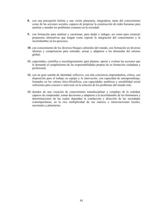 8. con una percepción holista y una visión planetaria, integradora, tanto del conocimiento
   como de las acciones sociales, capaces de propiciar la construcción de redes humanas para
   analizar y atender los problemas comunes en la sociedad;

9. con formación para analizar y cuestionar, para dudar e indagar, así como para construir
   propuestas alternativas que tengan como soporte la integración del conocimiento y la
   incertidumbre en los procesos;

10. con conocimiento de los diversos bloques culturales del mundo, con formación en diversos
    idiomas y competencias para entender, actuar y adaptarse a las demandas del entorno
    global;

11. capacitados, científica y tecnológicamente, para planear, operar y evaluar las acciones que
    le demande el cumplimiento de las responsabilidades propias de su formación ciudadana y
    profesional;

12. con un gran sentido de identidad, reflexivo, con alta conciencia emprendedora, crítico, con
    disposición para el trabajo en equipo y la innovación; con capacidad de autoaprendizaje,
    formados en los valores ético-filosóficos, con capacidades analíticas y sensibilidad social
    suficientes para conocer e intervenir en la solución de los problemas del mundo real;

13. dotados de una vocación de conocimiento transdisciplinar y complejo de la realidad,
    capaces de comprender, tomar decisiones y adaptarse a la incertidumbre de los fenómenos y
    determinaciones de las cuales dependen la conducción y dirección de las sociedades
    contemporáneas, en la rica multiplicidad de sus matices e interconexiones locales,
    nacionales y planetarias.




                                            91
 
