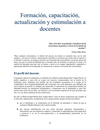 Formación, capacitación,
actualización y estimulación a
           docentes

                                                 Para vivir bien su profesión, el profesor ha de
                                                reencontrar la pasión y el Eros en la misión de
                                                                                      enseñar”.
                                                                                Profesor Edgar Morin.

“Bajo cualquier circunstancia, el destino del proceso de educar se encuentra hoy, así ha sido
siempre y, así será en el futuro, estrechamente vinculado a la relación que exista entre el maestro y
el alumno; lo anterior, no porque el docente sea el poseedor del conocimiento, eso menos ahora que
antes, sino por la enorme posibilidad que el docente tiene de estimular la emoción, la mente y el
espíritu del discípulo para que éste se interne y luche en el siempre impredecible, enigmático y
apasionante laberinto de la búsqueda, la construcción, creación y recreación del conocimiento.



El perfil del docente
El propósito educativo establecido en el Modelo de la Multiversidad Mundo Real “Edgar Morin” no
podría cumplirse, si para ello no cuenta con maestros comprometidos con la misión de la
institución; pues, solamente será posible que los estudiantes incursionen en el campo de la
complejidad y de la transdisciplinariedad, que construyan una visión planetaria, que obtengan una
nueva manera de percibir la realidad, que desarrollen el sentimiento de comprensión humana, de
identidad terrenal, de concepción hologramática y compromiso con la humanidad si, para ello,
quienes más conviven con ellos -sus maestros- son convencidos impulsores de estos principios que
son, a su vez, parte sustancial de esta cosmovisión.

Por ello, la Multiversidad Mundo Real “Edgar Morin” tiene un fuerte compromiso que cumplir en
la selección, capacitación y actualización de su cuerpo docente, porque necesita un maestro:

    A. que se identifique y se comprometa con la filosofía, los principios y valores en que se
       sustenta el Modelo Educativo de la multiversidad;

    B. que muestre identificación con una visión universal, planetaria, hologramática e
       intercultural; que esté dispuesto a adquirir y desarrollar la capacidad para auto-organizarse
       y promover a su vez la auto-organización y el autoaprendizaje permanente de los
       estudiantes;



                                                 92
 