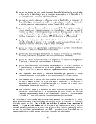 C. que sea una persona que posea o esté dispuesta a desarrollar la imaginación, la creatividad,
       la innovación e identificación con la conciencia emprendedora y la búsqueda de la
       excelencia, así como a extenderla hacia los estudiantes;

    D. que sea una persona dispuesta a reflexionar sobre la flexibilidad, la tolerancia y la
       disponibilidad para la realización de cambios en sus paradigmas personales y profesionales;
       lo anterior, para actuar en armonía con el Modelo Educativo de la Multiversidad;

    E. que sea un profesional dispuesto a adoptar un nuevo sentido de relación y de autoridad en el
       proceso educativo, muy especialmente ante y con los estudiantes; es decir, que sea capaz de
       construir una relación horizontal; que estimule un proceso de organización no lineal y en
       redes distribuidas (heterárquicas), que es el escenario en el cual se pueden generar y
       fortalecer los principios en que se sustenta el Modelo Educativo de la Multiversidad;

    F. que posea y esté dispuesto a desarrollar habilidades y destrezas, así como a fortalecer
       actitudes orientadas a generar en la comunidad educativa, principalmente entre los
       estudiantes, ambientes emocionales propicios para el aprendizaje;

    G. que sea una persona con capacidad para adoptar una actitud de respeto y estímulo hacia la
       autonomía y la práctica de la libertad de los estudiantes;

    H. que muestre disposición para revolucionar los procesos tradicionales de aprendizaje y
       evaluación, atendiendo a la diversidad y a la individualidad de los estudiantes;

    I. que sea una persona dispuesta al diálogo, a la comprensión y a la mediación para propiciar
       la previsión, la atención y la solución oportuna de problemas;

    J. que sea capaz de manipular, con destreza y sentido pedagógico, las diversas tecnologías de
       la comunicación y la información, en tal virtud que esté en condiciones de diseñar y
       proponer mediaciones tecnológicas pertinentes al proceso de enseñanza aprendizaje;

    K. tener disposición para adquirir y desarrollar habilidades para promover el trabajo
       colaborativo mediante la construcción de redes humanas que recreen el conocimiento;

    L. estar dispuesto a ser un maestro polivalente, es decir, a desarrollar habilidades y destrezas,
       así como a adoptar actitudes que le permitan ejercer: la docencia, la investigación, la
       difusión del conocimiento y la cultura, la vinculación de la academia con el mundo laboral
       y la promoción del desarrollo comunitario y social;

    M. estar dispuesto a hacer de la enseñanza un ARTE, cuyo ejercicio dependa más de su
       inspiración y sensibilidad que de las competencias que pueda aprender en diferentes
       escenarios y circunstancias; es decir, que esté dispuesto a fortalecer y esgrimir el EROS
       PEDAGÓGICO como esencia del ser, el quehacer y el trascender profesional.

En este sentido, la Multiversidad, hace propia la sentencia que en este rubro nos lega el Profesor
Edgar Morin con respecto al papel que le toca desempeñar al maestro en el presente y el futuro de la
educación cuando nos dice: “Para vivir bien su profesión, el profesor ha de reencontrar la
pasión y el Eros en la Misión de Enseñar”; es decir, existe una clara conciencia, tanto en quien ha
otorgado su padrinazgo intelectual al proyecto de la Multiversidad, como en cada uno de nosotros
de que, sin un trabajo, premeditadamente concebido y conscientemente desarrollado por los
maestros, difícilmente podrían lograrse los objetivos planteados por la institución.


                                                 93
 