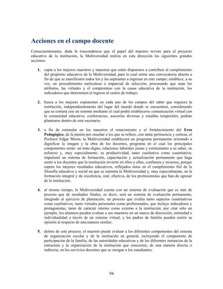 Acciones en el campo docente
Consecuentemente, dada la trascendencia que el papel del maestro reviste para el proyecto
educativo de la institución, la Multiversidad realiza en esta dirección las siguientes grandes
acciones:

   1. capta a los mejores maestros y maestras que estén dispuestos a contribuir al cumplimiento
      del propósito educativo de la Multiversidad, para lo cual emite una convocatoria abierta a
      fin de que se manifiesten todos los y las aspirantes a ingresar en este campo; establece, a su
      vez, un procedimiento meticuloso e imparcial de selección, procurando que sean los
      atributos, las virtudes y el compromiso con la causa educativa de la institución, los
      indicadores que determinen el ingreso al centro de trabajo;

   2. busca a los mejores exponentes en cada uno de los campos del saber que requiera la
      institución, independientemente del lugar del mundo donde se encuentren, considerando
      que se contará con un sistema mediante el cual podrá establecerse comunicación virtual con
      la comunidad educativa; conferencias, asesorías diversas y estadías temporales, podrán
      plantearse dentro de este escenario;

   3. a fin de estimular en los maestros el renacimiento y el fortalecimiento del Eros
      Pedagógico, de la pasión por enseñar a los que se refiere, con tanta pertinencia y certeza, el
      Profesor Edgar Morin, la Multiversidad establecerá un programa permanente orientado a
      dignificar la imagen y la obra de los docentes, programa en el cual los principales
      componentes serán: un trato digno, relaciones laborales justas y estimulantes a su saber, su
      esfuerzo y, muy especialmente, su productividad, tanto cualitativa como cuantitativa;
      impulsará un sistema de formación, capacitación y actualización permanente que haga
      sentir a los docentes que la institución invierte en ellos y ellas, confianza y recursos, porque
      espera los mejores resultados educativos, reflejados éstos en el cumplimiento fiel de la
      filosofía educativa y social en que se sustenta la Multiversidad y, muy especialmente, en la
      formación integral y de excelencia, real, efectiva, de los profesionistas que han de egresar
      de la institución;

   4. al mismo tiempo, la Multiversidad cuenta con un sistema de evaluación que es más de
      proceso que de resultados finales, es decir, será un sistema de evaluación permanente,
      integrado al ejercicio de planeación; un proceso que evalúa tanto aspectos cuantitativos
      como cualitativos, tanto virtudes personales como profesionales, que incluye indicadores y
      protagonistas, tanto de carácter interno como externo a la institución; por citar sólo un
      ejemplo, los alumnos pueden evaluar a sus maestros en un marco de discreción, intimidad e
      individualidad a través de un sistema virtual, y los padres de familia pueden emitir su
      opinión al respecto de una manera similar;

   5. dentro de este proceso, el maestro puede evaluar a los diferentes componentes del sistema
      de organización escolar y de la institución en general, incluyendo el componente de
      participación de la familia, de las autoridades educativas y de las diferentes instancias de la
      estructura y la organización de la institución que concurren, de una manera directa o
      indirecta, en los servicios docentes que se otorgan a los estudiantes;




                                                94
 