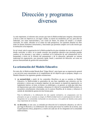 Dirección y programas
                   diversos

Lo más importante, el referente más cercano que tiene la Multiversidad para imaginar, dimensionar
y llevar a cabo sus objetivos es, sin lugar a dudas, su núcleo de estudiantes; por eso, para ellos ha
elaborado, con suma meticulosidad y con visión de futuro, los planes de estudio y el diseño
curricular, los cuales, ubicados en el centro de toda perspectiva, nos permiten dimanar de ellos
todos los demás elementos estructurales y funcionales que permitan cumplir con la alta misión que
la institución se ha impuesto.

En tal virtud, toda la organización de la Multiversidad ha de girar alrededor de este componente, el
diseño curricular, es decir, no se puede concebir una propuesta educativa que proclama grandes
cambios en las personas y que aspira a contribuir en la realización de una metamorfosis de la
humanidad a través de la reforma del pensamiento y de la educación, aplicando un sistema
tradicional de organización, una estructura rígida, lineal y autoritaria de dirección, así como un
proceso burocratizado de gestión del conocimiento.



La orientación del Modelo Educativo
Por todo ello, la Multiversidad Mundo Real “Edgar Morin“, para lograr que su organización general
y sus servicios sean concurrentes en el cumplimiento de los objetivos que se propone, integra a su
Modelo Educativo las siguientes grandes orientaciones:

  I. su normatividad; a partir de los contenidos filosóficos en que se sustenta su Modelo
     Educativo, la Multiversidad es generadora de una base reguladora que armoniza con los
     principios y valores que se propone impulsar; de esta manera, su manual de organización, su
     reglamento interior, su lema, su himno, su simbología y, en general, se cuida que toda clase
     de disposiciones que estén orientadas a dinamizar la vida de la comunidad Multiversitaria, se
     encuentren estrechamente relacionadas con la esencia filosófica de la misma y refuercen el
     sentido de identidad de quienes de ésta forman parte.

      Para la definición y la elaboración de este soporte normativo, en congruencia con los
      principios en que se sustenta su origen, la Multiversidad motiva la participación de todos los
      integrantes de su comunidad, incluyendo en este proceso, a los padres de familia como parte
      muy importante de la misma;

 II. su dirección; en este caso, se entiende por dirección de la institución educativa, no sólo lo
     que haga la Rectoría y su colaboración más cercana para trazar los rumbos de la misma, sino
     la participación crítica, propositiva y creativa de cada uno de los integrantes de la comunidad
     multiversitaria.


                                                 96
 