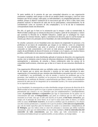 Se parte también de la premisa de que una comunidad educativa es una organización
sumamente compleja, tanto porque se trata de un modelo donde convergen y conviven seres
humanos que llevan consigo, cada quién, su individualidad y su complejidad particular, como
también, porque el objetivo sustancial de la convivencia que allí se lleva a cabo, tiene como
propósito esencial, la educación de cada uno de los participantes; consecuentemente, ha de
considerársele como un escenario de alta complejidad y se le ha de dar el tratamiento
correspondiente desde esta dimensión.

Por ello, al igual que lo hará en la orientación que le otorgue a toda su normatividad, la
Multiversidad cuidará que su sistema de dirección se inspire y parta de los principios y valores
que sustentan la filosofía de su Modelo Educativo; cuidará que se erradiquen los viejos
paradigmas de sistemas lineales, rígidos y autoritarios de dirección, para lo cual ha trazado un
sistema que observa los principios de no linealidad y de redes distribuidas (heterárquicas).

Se concibe y proyecta a la no linealidad como una manera de comprender los procesos y los
problemas en un marco de complejidad, que integra en sus haberes, como un componente
esencial, la incertidumbre; que pone en práctica el principio de la reintroducción del
conocedor en todo conocimiento y del actor en todo proceso, otorgando así un conjunto
amplio de posibilidades de desenvolvimiento en el tiempo y en el espacio, con muchos futuros
posibles, cualificando de esta manera al complejo sistema de dirección escolar.

En cuanto al principio de redes distribuidas aplicado al sistema de dirección y de organización
escolar, éste se interpreta como la trama de relaciones dinámicas, en ambientes de libertad, de
autoregulación y autonomía, de estrecha y franca colaboración entre los actores de la
comunidad multiversitaria, relaciones que se dan en el marco de una estructura distribuida en
redes.

Una organización diferenciada entre sus múltiples nodos con relaciones de poder distribuido,
de tal manera que se ejerza una dirección o rectoría en las cuales prevalezca la auto-
organización y la conciencia de que, mientras más distribuida se encuentre una red, será mayor
su estabilidad y sus posibilidades, no sólo de atender y resolver los problemas que se les
presenten, sino también de contribuir en los procesos de emprendimiento y creatividad que
demandan de un ambiente de libertad y autorrealización que libere y detone el extraordinario
potencial de cada uno de los integrantes de la comunidad escolar y los recree-potenciándolos-
en su expresión colectiva.

La no linealidad y la estructuración en redes distribuidas otorgan al proceso de dirección de la
Multiversidad un nuevo perfil en el que se ponen en práctica los siete principios guías para un
pensamiento que conecta a su vez, principios que son complementarios e interdependientes
como: el principio sistémico u organizativo que liga el conocimiento de las partes con el
conocimiento del todo; el hologramático, que pone en evidencia que no sólo la parte se
encuentra en el todo, sino que el todo está inscrito en la parte; el del bucle retroactivo, que
rompe con el principio de causa lineal, en el cual la causa actúa sobre el efecto y el efecto
sobre la causa; el del bucle recursivo, en el cual se establece que los productos y los efectos
son ellos mismos productores y causantes de lo que los produce; el de auto-eco-organización,
que vale de modo específico para los humanos en cuanto a su autonomía e independencia; el
de Dialógica, que nos indica cómo se unen dos principios o nociones que deben excluirse
mutuamente, pero que son indisociables en una misma realidad y el de la reintroducción del
conocedor en todo conocimiento, que nos indica que todo conocimiento es una
reconstrucción/traducción por un espíritu/cerebro, en una cultura y un tiempo dados.


                                           97
 