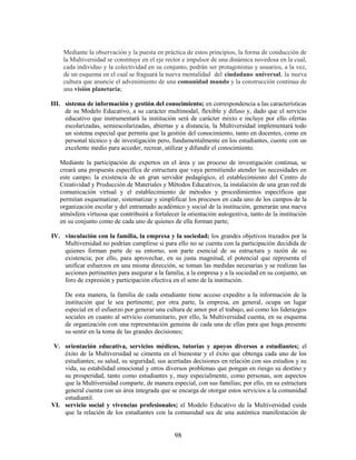 Mediante la observación y la puesta en práctica de estos principios, la forma de conducción de
    la Multiversidad se constituye en el eje rector e impulsor de una dinámica novedosa en la cual,
    cada individuo y la colectividad en su conjunto, podrán ser protagonistas y usuarios, a la vez,
    de un esquema en el cual se fraguará la nueva mentalidad del ciudadano universal, la nueva
    cultura que anuncie el advenimiento de una comunidad mundo y la construcción continua de
    una visión planetaria;

III. sistema de información y gestión del conocimiento; en correspondencia a las características
     de su Modelo Educativo, a su carácter multimodal, flexible y difuso y, dado que el servicio
     educativo que instrumentará la institución será de carácter mixto e incluye por ello ofertas
     escolarizadas, semiescolarizadas, abiertas y a distancia, la Multiversidad implementará todo
     un sistema especial que permita que la gestión del conocimiento, tanto en docentes, como en
     personal técnico y de investigación pero, fundamentalmente en los estudiantes, cuente con un
     excelente medio para acceder, recrear, utilizar y difundir el conocimiento.

   Mediante la participación de expertos en el área y un proceso de investigación continua, se
   creará una propuesta específica de estructura que vaya permitiendo atender las necesidades en
   este campo; la existencia de un gran servidor pedagógico, el establecimiento del Centro de
   Creatividad y Producción de Materiales y Métodos Educativos, la instalación de una gran red de
   comunicación virtual y el establecimiento de métodos y procedimientos específicos que
   permitan esquematizar, sistematizar y simplificar los procesos en cada uno de los campos de la
   organización escolar y del entramado académico y social de la institución, generarán una nueva
   atmósfera virtuosa que contribuirá a fortalecer la orientación autogestiva, tanto de la institución
   en su conjunto como de cada uno de quienes de ella forman parte;

IV. vinculación con la familia, la empresa y la sociedad; los grandes objetivos trazados por la
    Multiversidad no podrían cumplirse si para ello no se cuenta con la participación decidida de
    quienes forman parte de su entorno, son parte esencial de su estructura y razón de su
    existencia; por ello, para aprovechar, en su justa magnitud, el potencial que representa el
    unificar esfuerzos en una misma dirección, se toman las medidas necesarias y se realizan las
    acciones pertinentes para asegurar a la familia, a la empresa y a la sociedad en su conjunto, un
    foro de expresión y participación efectiva en el seno de la institución.

     De esta manera, la familia de cada estudiante tiene acceso expedito a la información de la
     institución que le sea pertinente; por otra parte, la empresa, en general, ocupa un lugar
     especial en el esfuerzo por generar una cultura de amor por el trabajo, así como los liderazgos
     sociales en cuanto al servicio comunitario, por ello, la Multiversidad cuenta, en su esquema
     de organización con una representación genuina de cada una de ellas para que haga presente
     su sentir en la toma de las grandes decisiones;

 V. orientación educativa, servicios médicos, tutorías y apoyos diversos a estudiantes; el
    éxito de la Multiversidad se cimenta en el bienestar y el éxito que obtenga cada uno de los
    estudiantes; su salud, su seguridad, sus acertadas decisiones en relación con sus estudios y su
    vida, su estabilidad emocional y otros diversos problemas que pongan en riesgo su destino y
    su prosperidad, tanto como estudiantes y, muy especialmente, como personas, son aspectos
    que la Multiversidad comparte, de manera especial, con sus familias; por ello, en su estructura
    general cuenta con un área integrada que se encarga de otorgar estos servicios a la comunidad
    estudiantil.
VI. servicio social y vivencias profesionales; el Modelo Educativo de la Multiversidad cuida
    que la relación de los estudiantes con la comunidad sea de una auténtica manifestación de


                                                98
 