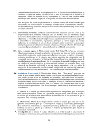 compromiso que se objetiva en un ejemplo de servicio; es éste un medio mediante el cual, el
       estudiante extrapola los saberes que obtiene en el seno de la institución al interior de la
       comunidad a través del servicio social y comunitario; es, a su vez, una vivencia laboral
       paralela que hace posible la religación, la integración y la recreación del conocimiento.

        Por otra parte, las vivencias profesionales se conciben dentro del mismo contexto pero
        relacionadas con el sector laboral, el del trabajo; en ambos casos, la Multiversidad establece
        los procedimientos y los medios para que se evite, a toda costa, la simulación y la desviación
        de tiempo y recursos.

VII. intercambios educativos; siendo la Multiversidad una institución con una visión y una
     proyección universal, planetaria, cuida que, tanto sus maestros como sus estudiantes, tengan
     acceso a los bienes de la cultura, en congruencia con esa justa dimensión; bienes que sólo se
     adquieren y se consolidan mediante un proceso de socialización a través del cual sea posible
     el intercambio de conocimientos, experiencias, principios y valores propios de nuestras
     tradiciones, de nuestra razón de ser; por ello, la institución realiza las acciones necesarias para
     establecer relaciones con diferentes instancias educativas, sociales y culturales del mundo que
     concurran al propósito educativo y altamente formativo establecido en su misión;

VIII. becas y empleo seguro; la Multiversidad Mundo Real “Edgar Morin” es una institución
      educativa que surge de la iniciativa del sector privado, pero que tiene una visión, un arraigo y
      un profundo compromiso social; su proyecto educativo innovador, su espíritu reformador y
      visionario constituyen, en sí mismos, una primera expresión del compromiso con la
      comunidad; anexo a lo anterior, la Multiversidad ha querido darle un significativo toque de
      identidad a su perfil, estableciendo para ello el compromiso de que cada estudiante que curse
      sus estudios, de manera exitosa, en la misma, egresará contando con un empleo digno, en el
      campo de su formación profesional y con un ingreso estimulante; a la vez, reitera la
      suscripción de su compromiso con la sociedad, estableciendo un programa de becas para
      estudiantes de escasos recursos que deseen y merezcan formar parte de su comunidad;

 IX. seguimiento de egresados; la Multiversidad Mundo Real “Edgar Morin” surge con una
     visión de largo alcance, no sólo porque concibe en su destino una perdurabilidad en el tiempo,
     sino también porque ve en sus egresados una razonada y anticipada razón de orgullo y
     justificación de su existencia; el propósito de esta institución es formar personas líderes en sus
     diferentes campos, que se formen bajo el paradigma de que su vida estará encomendada a
     propiciar la metamorfosis que necesita darse en el hombre, en la familia y la sociedad, a partir
     de la reforma del pensamiento y de la educación para hacer frente a la creciente crisis que
     vive el mundo.

      Es, en razón de lo anterior, que establecerá un seguimiento de sus egresados, pero no sólo para
      saber dónde se encuentran, cuántos son y qué hacen, sino para medir, junto con ellos, la obra y
      los efectos que de ésta se estén observando en la transformación de los escenarios en que se
      encuentran éstos viviendo y laborando.

     La Multiversidad Mundo Real “Edgar Morin” asienta su orgullo por cada uno de sus
     egresados convocándolos para que se constituyan en colegios y asociaciones; generando para
     ellos alternativas permanentes de superación personal y profesional, así como programas
     mediante los cuales se aglutine y se optimice el potencial que representan para mejorar el
     destino de la humanidad;
  X. investigación; por sí mismo, el Modelo Educativo de la Multiversidad, es un escenario de
      investigación permanente, pues, el compromiso que la institución ha adquirido para construir


                                                  99
 