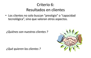 Criterio 6:
Resultados en clientes
• Los clientes no solo buscan “prestigio” o “capacidad
tecnológica”, sino que valoran otros aspectos.
¿Quiénes son nuestros clientes ?
¿Qué quieren los clientes ?
 