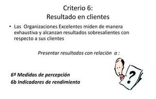 Criterio 6:
Resultado en clientes
• Las Organizaciones Excelentes miden de manera
exhaustiva y alcanzan resultados sobresalientes con
respecto a sus clientes
Presentar resultados con relación a :
6ª Medidas de percepción
6b Indicadores de rendimiento
 