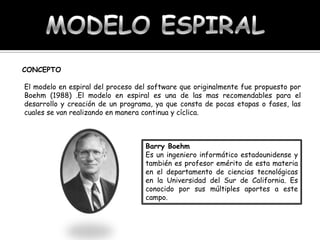 CONCEPTO
El modelo en espiral del proceso del software que originalmente fue propuesto por
Boehm (1988) .El modelo en espiral es una de las mas recomendables para el
desarrollo y creación de un programa, ya que consta de pocas etapas o fases, las
cuales se van realizando en manera continua y cíclica.

Barry Boehm
Es un ingeniero informático estadounidense y
también es profesor emérito de esta materia
en el departamento de ciencias tecnológicas
en la Universidad del Sur de California. Es
conocido por sus múltiples aportes a este
campo.

 