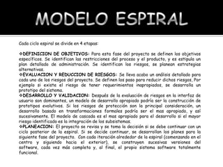 Cada ciclo espiral se divide en 4 etapas:
DEFINICION DE OBJETIVOS: Para esta fase del proyecto se definen los objetivos
específicos. Se identifican las restricciones del proceso y el producto, y es estipula un
plan detallado de administración. Se identifican los riesgos, se planean estrategias
alternativas.
EVALUACION Y REDUCCION DE RIESGOS: Se lleva acabo un análisis detallado para
cada uno de los riesgos del proyecto. Se definen los paso para reducir dichos riesgos, Por
ejemplo si existe el riesgo de tener requerimientos inapropiados, se desarrolla un
prototipo del sistema.
DESARROLLO Y VALIDACION: Después de la evaluación de riesgos en la interfaz de
usuario son dominantes, un modelo de desarrollo apropiado podría ser la construcción de
prototipos evolutivos. Si los riesgos de protección son la principal consideración, un
desarrollo basado en transformaciones formales podría ser el mas apropiado, y así
sucesivamente. El modelo de cascada es el mas apropiado para el desarrollo si el mayor
riesgo identificado es la integración de los subsistemas.
PLANEACION: El proyecto se revisa y se toma la decisión si se debe continuar con un
ciclo posterior de la espiral. Si se decide continuar, se desarrollan los planes para la
siguiente fase del proyecto. Con cada iteración alrededor de la espiral (comenzando en el
centro y siguiendo hacia el exterior), se construyen sucesivas versiones del
software, cada vez más completa y, al final, el propio sistema software totalmente
funcional.

 