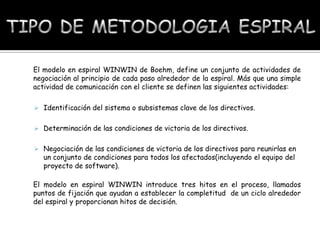El modelo en espiral WINWIN de Boehm, define un conjunto de actividades de
negociación al principio de cada paso alrededor de la espiral. Más que una simple
actividad de comunicación con el cliente se definen las siguientes actividades:
 Identificación del sistema o subsistemas clave de los directivos.
 Determinación de las condiciones de victoria de los directivos.
 Negociación de las condiciones de victoria de los directivos para reunirlas en

un conjunto de condiciones para todos los afectados(incluyendo el equipo del
proyecto de software).

El modelo en espiral WINWIN introduce tres hitos en el proceso, llamados
puntos de fijación que ayudan a establecer la completitud de un ciclo alrededor
del espiral y proporcionan hitos de decisión.

 