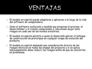 

El modelo en espiral puede adaptarse y aplicarse a lo largo de la vida
del software de computadora.



Como el software evoluciona a medida que progresa el proceso, el
desarrollador y el cliente comprenden y reaccionan mejor ante
riesgos en cada uno de los niveles evolutivos.



El modelo en espiral permite a quien lo desarrolla aplicar el enfoque
de construcción de prototipos en cualquier etapa de evolución del
producto.



El modelo en espiral demanda una consideración directa de los
riesgos técnicos en todas las etapas del proyecto y si se aplica
adecuadamente debe reducir los riesgos antes de que se conviertan
en problemas.

 