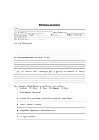Entrevista de Desligamento

Nome: __________________________________________________________________________
Função: ____________________________________
Data de admissão: __________________            Data de Demissão: ____________________
Tempo na empresa / função: _____________     Demissão: ___       Pedido de Demissão: ___
Superior Imediato: ________________________________________________________________
Data da Entrevista:______________________

Motivo do Desligamento:
________________________________________________________________________________
________________________________________________________________________________
________________________________________________________________________________
________________________________________________________________________________
________________________________________________________________________________

Você trabalharia na empresa novamente? Por quê?
________________________________________________________________________________
________________________________________________________________________________
________________________________________________________________________________
________________________________________________________________________________
________________________________________________________________________________

O que você deixaria como contribuição para o processo de melhoria da empresa?
________________________________________________________________________________
________________________________________________________________________________
________________________________________________________________________________
________________________________________________________________________________
________________________________________________________________________________

Agora faça uma avaliação da empresa em relação aos aspectos abaixo.
   E – Excelente    O – Ótimo     B – Bom     RE - Regular     R - Ruim

      Relacionamento Interpessoal:
   _____________________________________________________________________________

      Recursos físicos, materiais e tecnológicos (estrutura física para trabalhar):
   _____________________________________________________________________________

      Valores e normas da empresa:
   _____________________________________________________________________________

      Planejamento, organização e metas estabelecidas:
   _____________________________________________________________________________

      Seu superior imediato:
   _____________________________________________________________________________
 