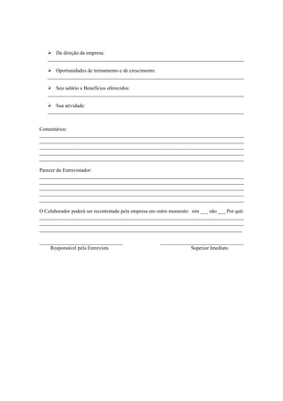 Da direção da empresa:
   _____________________________________________________________________________

      Oportunidades de treinamento e de crescimento:
   _____________________________________________________________________________

      Seu salário e Benefícios oferecidos:
   _____________________________________________________________________________

      Sua atividade:
   _____________________________________________________________________________


Comentários:
________________________________________________________________________________
________________________________________________________________________________
________________________________________________________________________________
________________________________________________________________________________
________________________________________________________________________________

Parecer do Entrevistador:
________________________________________________________________________________
________________________________________________________________________________
________________________________________________________________________________
________________________________________________________________________________
________________________________________________________________________________

O Colaborador poderá ser recontratado pela empresa em outro momento: sim ___ não ___ Por quê:
________________________________________________________________________________
________________________________________________________________________________
_________________________________________________________________________

______________________________                        ______________________________
     Responsável pela Entrevista                                    Superior Imediato
 