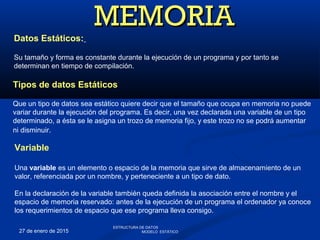 27 de enero de 2015
Tipos de datos Estáticos
Que un tipo de datos sea estático quiere decir que el tamaño que ocupa en memoria no puede
variar durante la ejecución del programa. Es decir, una vez declarada una variable de un tipo
determinado, a ésta se le asigna un trozo de memoria fijo, y este trozo no se podrá aumentar
ni disminuir.
MEMORIAMEMORIA
Variable
Una variable es un elemento o espacio de la memoria que sirve de almacenamiento de un
valor, referenciada por un nombre, y perteneciente a un tipo de dato.
En la declaración de la variable también queda definida la asociación entre el nombre y el
espacio de memoria reservado: antes de la ejecución de un programa el ordenador ya conoce
los requerimientos de espacio que ese programa lleva consigo.
Datos Estáticos:
Su tamaño y forma es constante durante la ejecución de un programa y por tanto se
determinan en tiempo de compilación.
ESTRUCTURA DE DATOS
MODELO ESTÁTICO
 