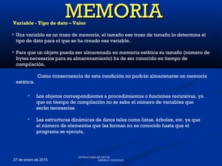 27 de enero de 2015
Variable - Tipo de dato – Valor
 Una variable es un trozo de memoria, el tamaño ese trozo de tamaño lo determina el
tipo de dato para el que se ha creado esa variable.
 Para que un objeto pueda ser almacenado en memoria estática su tamaño (número de
bytes necesarios para su almacenamiento) ha de ser conocido en tiempo de
compilación.
Como consecuencia de esta condición no podrán almacenarse en memoria
estática.
MEMORIAMEMORIA
 Los objetos correspondientes a procedimientos o funciones recursivas, ya
que en tiempo de compilación no se sabe el número de variables que
serán necesarias.
 Las estructuras dinámicas de datos tales como listas, árboles, etc. ya que
el número de elementos que las forman no es conocido hasta que el
programa se ejecuta.
ESTRUCTURA DE DATOS
MODELO ESTÁTICO
 