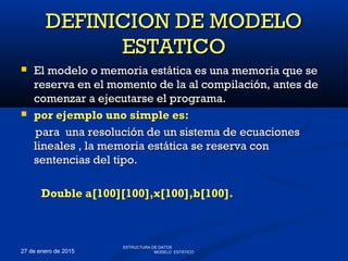 27 de enero de 2015
 El modelo o memoria estática es una memoria que seEl modelo o memoria estática es una memoria que se
reserva en el momento de la al compilación, antes dereserva en el momento de la al compilación, antes de
comenzar a ejecutarse el programa.comenzar a ejecutarse el programa.
 por ejemplo uno simple es:por ejemplo uno simple es:
para una resolución de un sistema de ecuacionespara una resolución de un sistema de ecuaciones
lineales , la memoria estática se reserva conlineales , la memoria estática se reserva con
sentencias del tipo.sentencias del tipo.
Double a[100][100],x[100],b[100].Double a[100][100],x[100],b[100].
DEFINICION DE MODELODEFINICION DE MODELO
ESTATICOESTATICO
ESTRUCTURA DE DATOS
MODELO ESTÁTICO
 