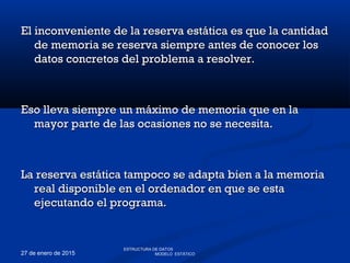 27 de enero de 2015
El inconveniente de la reserva estática es que la cantidadEl inconveniente de la reserva estática es que la cantidad
de memoria se reserva siempre antes de conocer losde memoria se reserva siempre antes de conocer los
datos concretos del problema a resolver.datos concretos del problema a resolver.
Eso lleva siempre un máximo de memoria que en laEso lleva siempre un máximo de memoria que en la
mayor parte de las ocasiones no se necesita.mayor parte de las ocasiones no se necesita.
La reserva estática tampoco se adapta bien a la memoriaLa reserva estática tampoco se adapta bien a la memoria
real disponible en el ordenador en que se estareal disponible en el ordenador en que se esta
ejecutando el programa.ejecutando el programa.
ESTRUCTURA DE DATOS
MODELO ESTÁTICO
 