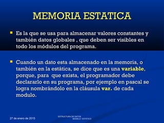 27 de enero de 2015
 Es la que se usa para almacenar valores constantes yEs la que se usa para almacenar valores constantes y
también datos globales , que deben ser visibles entambién datos globales , que deben ser visibles en
todo los módulos del programa.todo los módulos del programa.
 Cuando un dato esta almacenado en la memoria, oCuando un dato esta almacenado en la memoria, o
también en la estática, se dice que es unatambién en la estática, se dice que es una variablevariable,,
porque, para que exista, el programador debeporque, para que exista, el programador debe
declararlo en su programa, por ejemplo en pascal sedeclararlo en su programa, por ejemplo en pascal se
logra nombrándolo en la cláusulalogra nombrándolo en la cláusula var.var. de cadade cada
modulo.modulo.
MEMORIA ESTATICAMEMORIA ESTATICA
ESTRUCTURA DE DATOS
MODELO ESTÁTICO
 