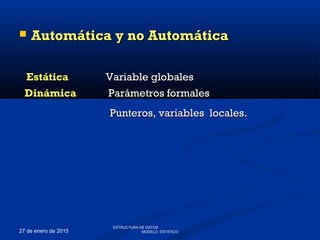 27 de enero de 2015
 Automática y no AutomáticaAutomática y no Automática
EstáticaEstática Variable globalesVariable globales
DinámicaDinámica Parámetros formalesParámetros formales
Punteros, variables locales.Punteros, variables locales.
ESTRUCTURA DE DATOS
MODELO ESTÁTICO
 