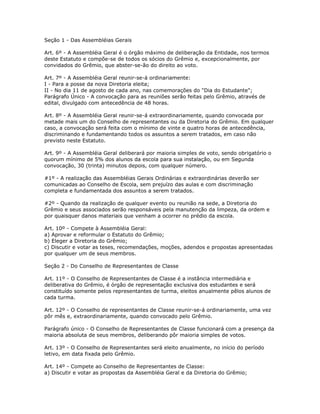 Seção 1 - Das Assembléias Gerais
Art. 6º - A Assembléia Geral é o órgão máximo de deliberação da Entidade, nos termos
deste Estatuto e compõe-se de todos os sócios do Grêmio e, excepcionalmente, por
convidados do Grêmio, que abster-se-ão do direito ao voto.
Art. 7º - A Assembléia Geral reunir-se-á ordinariamente:
I - Para a posse da nova Diretoria eleita;
II - No dia 11 de agosto de cada ano, nas comemorações do "Dia do Estudante";
Parágrafo Único - A convocação para as reuniões serão feitas pelo Grêmio, através de
edital, divulgado com antecedência de 48 horas.
Art. 8º - A Assembléia Geral reunir-se-á extraordinariamente, quando convocada por
metade mais um do Conselho de representantes ou da Diretoria do Grêmio. Em qualquer
caso, a convocação será feita com o mínimo de vinte e quatro horas de antecedência,
discriminando e fundamentando todos os assuntos a serem tratados, em caso não
previsto neste Estatuto.
Art. 9º - A Assembléia Geral deliberará por maioria simples de voto, sendo obrigatório o
quorum mínimo de 5% dos alunos da escola para sua instalação, ou em Segunda
convocação, 30 (trinta) minutos depois, com qualquer número.
#1º - A realização das Assembléias Gerais Ordinárias e extraordinárias deverão ser
comunicadas ao Conselho de Escola, sem prejuízo das aulas e com discriminação
completa e fundamentada dos assuntos a serem tratados.
#2º - Quando da realização de qualquer evento ou reunião na sede, a Diretoria do
Grêmio e seus associados serão responsáveis pela manutenção da limpeza, da ordem e
por quaisquer danos materiais que venham a ocorrer no prédio da escola.
Art. 10º - Compete à Assembléia Geral:
a) Aprovar e reformular o Estatuto do Grêmio;
b) Eleger a Diretoria do Grêmio;
c) Discutir e votar as teses, recomendações, moções, adendos e propostas apresentadas
por qualquer um de seus membros.
Seção 2 - Do Conselho de Representantes de Classe
Art. 11º - O Conselho de Representantes de Classe é a instância intermediária e
deliberativa do Grêmio, é órgão de representação exclusiva dos estudantes e será
constituído somente pelos representantes de turma, eleitos anualmente pêlos alunos de
cada turma.
Art. 12º - O Conselho de representantes de Classe reunir-se-á ordinariamente, uma vez
pôr mês e, extraordinariamente, quando convocado pelo Grêmio.
Parágrafo único - O Conselho de Representantes de Classe funcionará com a presença da
maioria absoluta de seus membros, deliberando pôr maioria simples de votos.
Art. 13º - O Conselho de Representantes será eleito anualmente, no início do período
letivo, em data fixada pelo Grêmio.
Art. 14º - Compete ao Conselho de Representantes de Classe:
a) Discutir e votar as propostas da Assembléia Geral e da Diretoria do Grêmio;
 